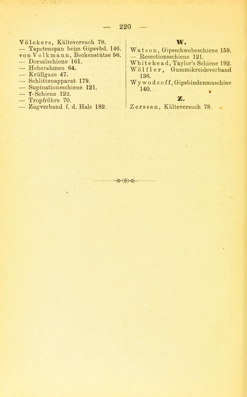 Völckers, Kälteversuch 78. — Tapetenspan beim Gipsvbd. 146. vonVolkmann, Beckenstütze 56. — Dorsalschiene 161. — Heberahmen 64. — Krüllgaze 47. — Schlittenapparat 179. — Supinationsschiene 121. — T- Schiene 122. — Tropfröhre 70. — Zugverband f. d. Hals 182. W. Watson, Gipsschwebeschiene 159. — ßesectionsschiene 121. Whitehead, Taylor's Schiene 192. W ö 1 f 1 e r , Gummikreideverband 136. Wywodzoff, Gipsbindenmaschine 140. , Z. Zerssen, Kälteversuch 78.