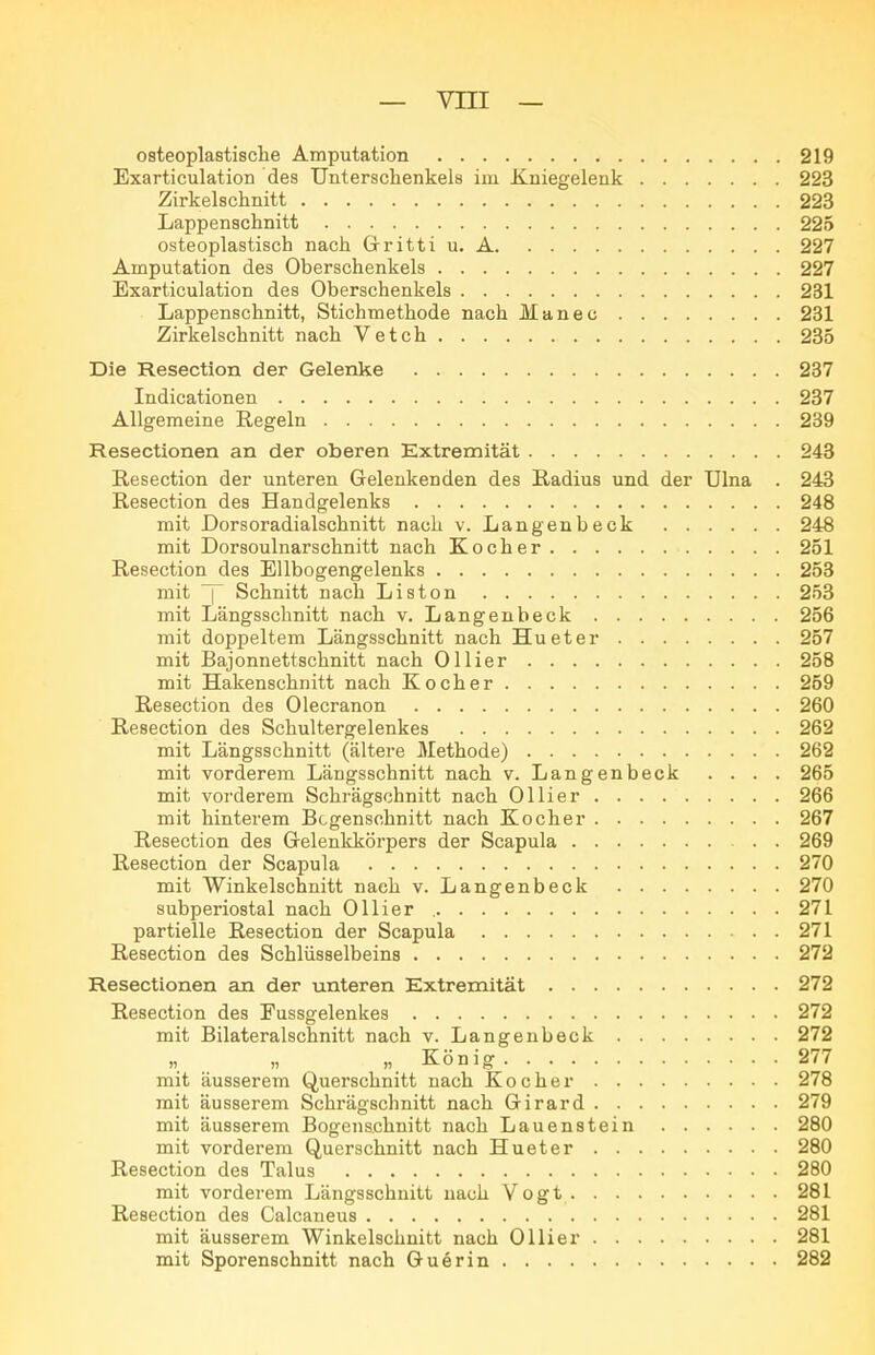 osteoplastische Amputation 219 ExarticulatioD des Unterschenkels im Kniegelenk 223 Zirkelschnitt 223 Lappenschnitt 225 osteoplastisch nach Gritti u. A 227 Amputation des Oberschenkels 227 Exarticulation des Oberschenkels 231 Lappenschnitt, Stichmethode nach Manec 231 Zirkelschnitt nach Vetch 235 Die Resection der Gelenke 287 Indicationen 237 Allgemeine Regeln 239 Resectlonen an der oberen Extremität 243 Resection der unteren Gelenkenden des Radius und der Ulna . 243 Resection des Handgelenks 248 mit Dorsoradialschnitt nach v. Langenbeck 248 mit Dorsoulnarschnitt nach Kocher 251 Resection des Ellbogengelenks 253 mit ^ Schnitt nach Liston 253 mit Längsschnitt nach v. Langenbeck 256 mit doppeltem Längsschnitt nach Hueter 257 mit Bajonnettschnitt nach Ollier 258 mit Hakenschnitt nach Kocher 259 Resection des Olecranon 260 Resection des Schultergelenkes 262 mit Längsschnitt (ältere Methode) 262 mit vorderem Längsschnitt nach v. Langenbeck . . . . 265 mit vorderem Schrägschnitt nach Ollier 266 mit hinterem Bcgenschnitt nach Kocher 267 Resection des Gelenkkörpers der Scapula 269 Resection der Scapula 270 mit Winkelschnitt nach v. Langenbeck 270 subperiostal nach Ollier 271 partielle Resection der Scapula 271 Resection des Schlüsselbeins 272 Resectionen an der unteren Extremität 272 Resection des Fussgelenkes 272 mit Bilateralschnitt nach v. Langenbeck 272 . „ n. König 277 mit äusserem Querschnitt nach Kocher 278 mit äusserem Schrägschnitt nach Girard 279 mit äusserem Bogenschnitt nach Lauenstein 280 mit vorderem Querschnitt nach Hueter 280 Resection des Talus 280 mit vorderem Längsschnitt nach Vogt 281 Resection des Calcaneus 281 mit äusserem Winkelschnitt nach Ol Ii er 281 mit Sporenschnitt nach Guerin 282