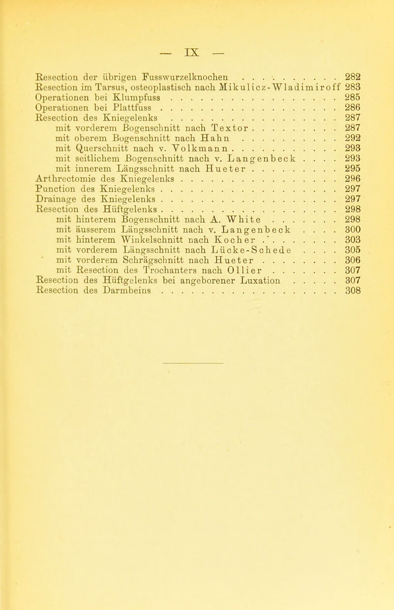 Resection der übrigen Fusswurzelknochen 282 Resection im Tarsus, osteoplastisch nach Mikulicz-Wladimiroff 283 Operationen bei Klumpfuss 285 Operationen bei Plattfuss 286 Resection des Kniegelenks 287 mit vorderem Bogenschnitt nach Textor 287 mit oberem Bogenschnitt nach Hahn 292 mit Querschnitt nach v. Volkmann 293 mit seitlichem Bogenschnitt nach v. Langenbeck . . . . 293 mit innerem Längsschnitt nach Hueter 295 Arthrectomie des Kniegelenks 296 Function des Kniegelenks 297 Drainage des Kniegelenks 297 Resection des Hüftgelenks 298 mit hinterem Bogenschnitt nach A. White 298 mit äusserem Längsschnitt nach v. Langenbeck . . . . 300 mit hinterem Winkelschnitt nach Kocher . 303 mit vorderem Längsschnitt nach Lücke-Schede . . . . 305 mit vorderem Schrägschnitt nach Hueter 306 mit Resection des Trochanters nach Ollier 307 Resection des Hüftgelenks bei angeborener Luxation 807 Resection des Darmbeins 308