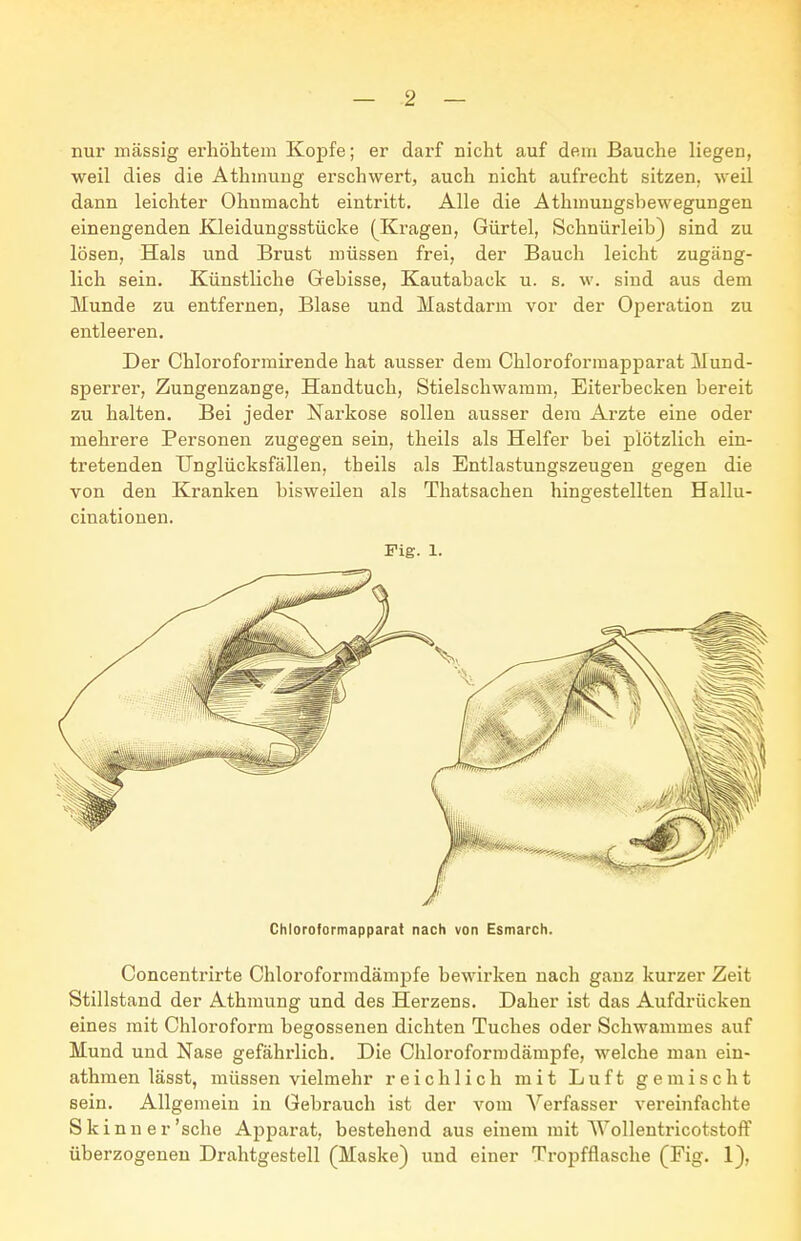 nur massig erhöhtem Kopfe; er darf nicht auf dem Bauche liegen, weil dies die Athmuug erschwert, auch nicht aufrecht sitzen, weil dann leichter Ohnmacht eintritt. Alle die Athmuugsbewegungen einengenden Kleidungsstücke (Kragen, Gürtel, Schnürleib) sind zu lösen, Hals und Brust müssen frei, der Bauch leicht zugäng- lich sein. Künstliche Gebisse, Kautaback u. s. w. sind aus dem Munde zu entfernen, Blase und Mastdarm vor der Operation zu entleeren. Der Chloroformirende hat ausser dem Chloroforraapparat Mund- sperrer, Zungenzange, Handtuch, Stielschwamm, Eiterbecken bereit zu halten. Bei jeder Narkose sollen ausser dem Arzte eine oder mehrere Personen zugegen sein, theils als Helfer bei plötzlich ein- tretenden Unglücksfällen, theils als Entlastungszeugen gegen die von den Kranken bisweilen als Thatsachen hingestellten Hallu- cinationen. Fig. 1. Chloroformapparat nach von Esmarch. Concentrirte Chloroformdämpfe bewirken nach ganz kurzer Zeit Stillstand der Athmung und des Herzens. Daher ist das Aufdrücken eines mit Chloroform begossenen dichten Tuches oder Schwammes auf Mund und Nase gefährlich. Die Chloroform dämpfe, welche mau ein- athmen lässt, müssen vielmehr reichlich mit Luft gemischt sein. Allgemein in Gebrauch ist der vom Verfasser vereinfachte Skinner'sche Apparat, bestehend aus einem mit Wollentricotstoff überzogeneu Drahtgestell (Maske) und einer Tropfflasche (Fig. 1),