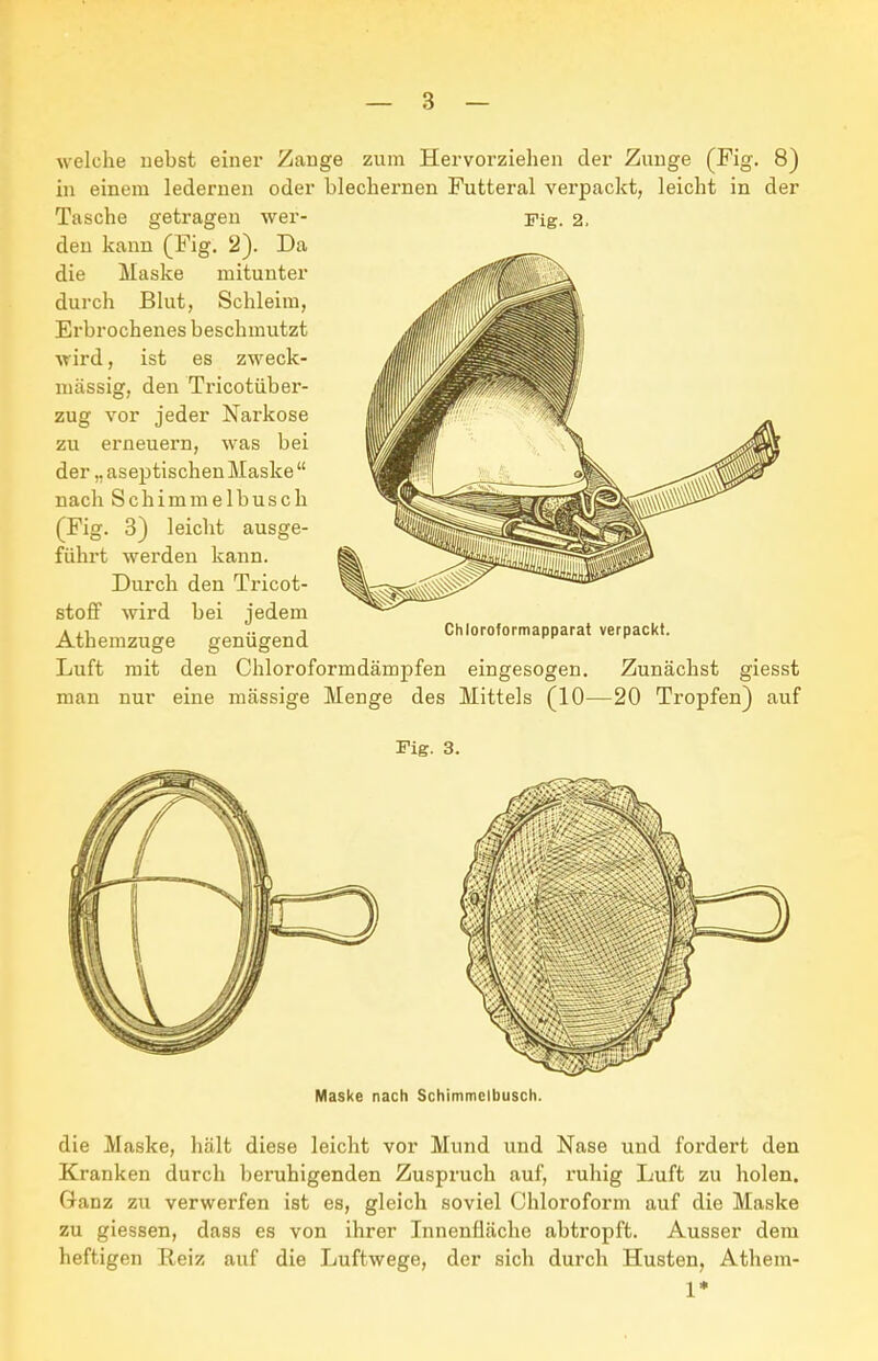 Fig. 2, welche liebst einer Zange zum Hervorzielien der Zunge (Fig. 8) Tasche getragen wer- den kann (Fig. 2). Da die Maske mitunter durch Bkit, Schleim, Erbrochenes beschmutzt •\rird, ist es zweck- mässig, den Tricotüber- zug vor jeder Narkose zu erneuern, was bei der „aseptischenMaske nach Schimmelbusch (Fig. 3) leicht ausge- führt werden kann. Durch den Tricot- stoff wird bei jedem Athemzuge genügend Chloroformapparat verpackt. Luft mit den Chloroformdämpfen eingesogen. Zunächst giesst man nur eine massige Menge des Mittels (10—20 Tropfen) auf Fig. 3. Maske nach Schimmclbusch. die Maske, hält diese leicht vor Mund und Nase und fordert den Kranken durch ])eruhigenden Zuspruch auf, ruhig Luft zu holen. Ganz zu verwerfen ist es, gleich soviel Chloroform auf die Maske zu giessen, daas es von ihrer Innenfläche abtropft. Ausser dem heftigen Reiz auf die Luftwege, der sich durch Husten, Athem- 1*