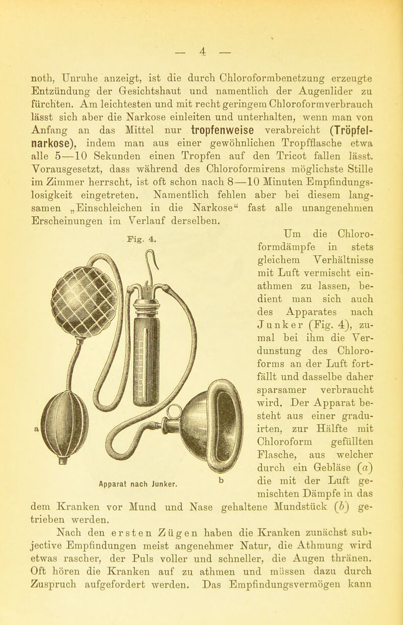 noth, Unruhe anzeigt, ist die durch Chloroformbenetzung erzeugte Entzündung der Gesichtshaut und namentlich der Augenlider zu fürchten. Am leichtesten und mit recht geringem Chloroforinverbrauch lässt sich aber die Narkose einleiten und unterhalten, wenn man von Anfang an das Mittel nur tropfenweise verabreicht (TrÖpfel- narkose), indem man aus einer gewöhnlichen Tropfflasche etwa alle 5—10 Sekunden einen Tropfen auf den Tricot fallen lässt. Vorausgesetzt, dass während des Chloroformirens möglichste Stille im Zimmer herrscht, ist oft schon nach 8—10 Minuten Empfindungs- losigkeit eingetreten. Namentlich fehlen aber bei diesem lang- samen „Einschleichen in die Narkose fast alle unangenehmen Um die Chloro- formdämpfe in stets gleichem Verhältnisse mit Luft vermischt ein- athmen zu lassen, be- dient man sich auch des Apparates nach Junker (Fig. 4), zu- mal bei ihm die Ver- dunstung des Chloro- forms an der Luft fort- fällt und dasselbe daher sparsamer verbraucht wird. Der Apparat be- steht aus einer gradu- irten, zur Hälfte mit Chloroform gefüllten Flasche, aus welcher durch ein Gebläse (a) die mit der Luft ge- mischten Dämpfe in das dem Kranken vor Mund und Nase gehaltene Mundstück (b) ge- trieben werden. Nach den ersten Zügen haben die Kranken zunächst sub- jective Empfindungen meist angenehmer Natur, die Athmung wird etwas rascher, der Puls voller und schneller, die Augen thränen. Oft hören die Kranken auf zu athmen und müssen dazu durch Zuspruch aufgefordert werden. Das Empfindungsvermögen kann Erscheinungen im Verlauf derselben. Fig. 4. Apparat nach Junker.