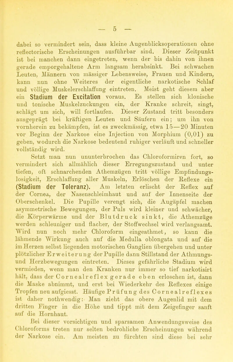 dabei so vermindert sein, dass kleine Augenblicksoperationeu ohne reflectoi'ische Erscheinungen ausführbar sind. Dieser Zeitpunkt ist bei manchen dann eingetreten, wenn der bis dahin von ihnen gerade emporgehaltene Arm langsam herabsinkt. Bei schwachen Leuten, Männern von massiger Lebensweise, Frauen und Kindern, kann nun ohne Weiteres der eigentliche narkotische Schlaf und völlige Muskelerschlaffung eintreten. Meist geht diesem aber ein Stadium der Excitation voraus. Es stellen sich klonische und tonische Muskelzuckungen ein, der Kranke schreit, singt, schlägt um sich, will fortlaufen. Dieser Zustand tritt besonders ausgeprägt bei kräftigen Leuten und Säufern ein; um ihn von vornherein zu bekämpfen, ist es zweckmässig, etwa 15—20 Minuten vor Beginn der Narkose eine Injection von Morphium (0,01) zu geben, wodurch die Narkose bedeutend ruhiger verläuft und schneller vollständig wird. Setzt man nun ununterbrochen das Chloroformiren fort, so vermindert sich allmählich dieser Erregungszustand und unter tiefen, oft schnarchenden Athemzügen tritt völlige Empfindungs- losigkeit, Erschlaffung aller Muskeln, Erlöschen der Reflexe ein (Stadium der Toleranz). Am letzten erlischt der Eeflex auf der Cornea, der Nasenschleimhaut und auf der Innenseite der Oberschenkel. Die Pupille verengt sich, die Augäpfel machen asymmetrische Bewegungen, der Puls wird kleiner und schwächer, die Körperwärme und d6r Blutdruck sinkt, die Athemzüge werden schleuniger und flacher, der Stoffwechsel wird verlangsamt. Wird nun noch mehr Chloroform eingeathmet, so kann die lähmende Wirkung auch auf die Medulla oblongata und auf die im Herzen selbst liegenden motorischen Ganglien übergehen und unter plötzlicher Erweiterung der Pupille dann Stillstand der Athmungs- und Herzbewegungen eintreten. Dieses gefährliche Stadium wird vermieden, wenn man den Kranken nur immer so tief narkotisirt hält, dass der Cornealreflex gerade eben erloschen ist, dann die Maske abnimmt, und erst bei Wiederkehr des Reflexes einige Tropfen neu aufgiesst. Häufige Prüfung des Cornealreflexes ist daher nothwendig: Man zieht das obere Augenlid mit dem dritten Einger in die Höhe und tipjit mit dem Zeigefinger sanft auf die Hornhaut. Bei dieser vorsichtigen und sparsamen Anwenduugsweise des Chloroforms treten nur selten bedrohliche Erscheinungen während der Narkose ein. Am meisten zu fürchten sind diese bei sehr