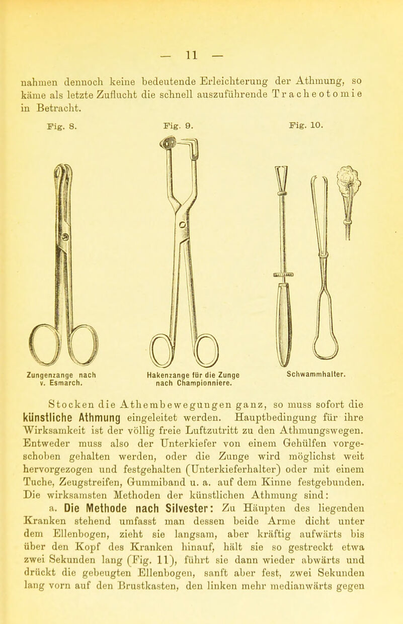 nahmen dennoch keine bedeutende Erleichterung der Athmung, so käme als letzte Zuflucht die schnell auszuführende T r a c h e o t o m i e in Betracht. Fig. 8. Fig. 9. Fig. 10. Zungenzange nach Hakenzange für die Zunge Schwammhalter. V. Esmarch. nach Championniere. Stocken die Athembewegüngen ganz, so muss sofort die künstliche Athmung eingeleitet werden. Hauptbedingung für ihre Wirksamkeit ist der völlig freie Luftzutritt zu den Athmungswegen. Entweder muss also der Unterkiefer von einem Gehülfen vorge- schoben gehalten werden, oder die Zunge wird möglichst weit hervorgezogen und festgehalten (Unterkieferhalter) oder mit einem Tuche, Zeugstreifen, Gummiband u. a. auf dem Kinne festgebunden. Die wirksamsten Methoden der künstlichen Athmung sind: a. Die Methode nacll Silvester: Zu Häupten des liegenden Kranken stehend umfasst man dessen beide Arme dicht unter dem Ellenbogen, zieht sie langsam, aber kräftig aufwärts bis über den Kopf des Kranken hinauf, hält sie so gestreckt etwa zwei Sekunden lang (Fig. 11), führt sie dann wieder abwärts und drückt die gebeugten Ellenbogen, sanft aber fest, zwei Sekunden lang vorn auf den Brustkasten, den linken mehr medianwärts gegen