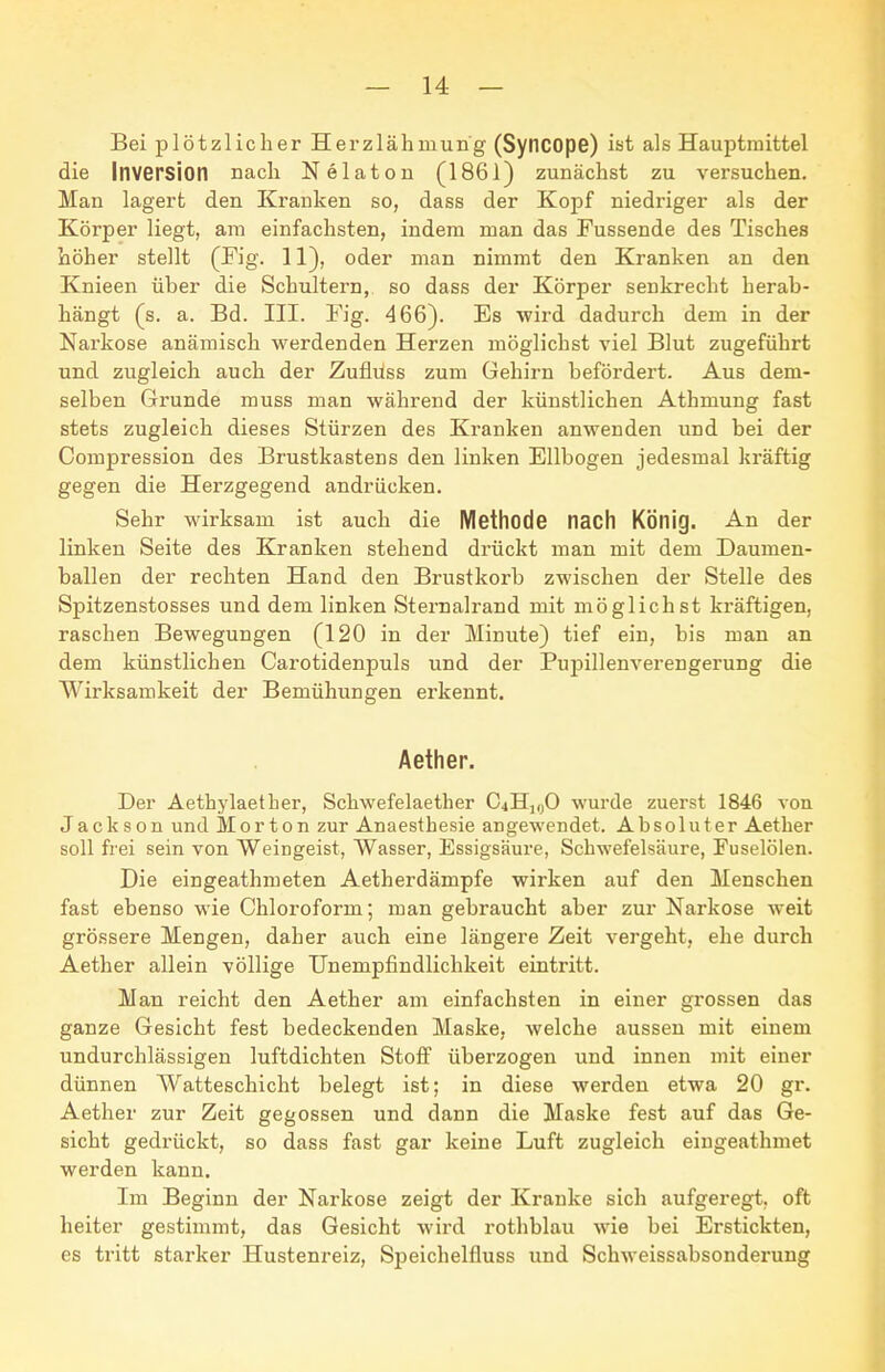 Bei plötzlicher Herzlähmung (Syncope) ist als Hauptraittel die Inversion nach Nelaton (1861) zunächst zu versuchen. Man lagert den Krauken so, dass der Kopf niedriger als der Körper liegt, am einfachsten, indem man das Fussende des Tisches böher stellt (Fig. 11), oder man nimmt den Kranken an den Knieen über die Schultern, so dass der Körper senkrecht herab- hängt (s. a. Bd. III. Fig. 466). Es wird dadurch dem in der Narkose anämisch werdenden Herzen möglichst viel Blut zugeführt und zugleich auch der Zuflüss zum Gehirn befördert. Aus dem- selben Grunde muss man während der künstlichen Athmung fast stets zugleich dieses Stürzen des Kranken anwenden und bei der Compression des Brustkastens den linken Ellbogen jedesmal kräftig gegen die Herzgegend andrücken. Sehr wirksam ist auch die Methode nach König. An der linken Seite des Kranken stehend drückt man mit dem Daumen- ballen der rechten Hand den Brustkorb zwischen der Stelle des Spitzenstosses und dem linken Sternalrand mit möglichst kräftigen, raschen Bewegungen (120 in der Minute) tief ein, bis man an dem künstlichen Carotidenpuls und der PujDillenverengerung die Wirksamkeit der Bemühungen erkennt. Äether. Der Äethylaether, Schwefelaether C4H],jO wurde zuerst 1846 von Jackson und Morton zur Anaesthesie angewendet. Absoluter Aether soll frei sein von Weingeist, Wasser, Essigsäure, Schwefelsäure, Fuselölen. Die eingeathmeten Aetherdämpfe wirken auf den Menschen fast ebenso wie Chloroform; man gebraucht aber zur Narkose weit grössere Mengen, daher auch eine längere Zeit vergeht, ehe durch Aether allein völlige Unempfindlichkeit eintritt. Man reicht den Aether am einfachsten in einer grossen das ganze Gesicht fest bedeckenden Maske, welche aussen mit einem undurchlässigen luftdichten Stoff überzogen und innen mit einer dünnen Watteschicht belegt ist; in diese werden etwa 20 gr. Aether zur Zeit gegossen und dann die Maske fest auf das Ge- sicht gedrückt, so dass fast gar keine Luft zugleich eingeathmet werden kann. Im Beginn der Narkose zeigt der Kranke sich aufgeregt, oft heiter gestimmt, das Gesicht wird rothblau wie bei Erstickten, es tritt stai'ker Hustenreiz, Speichelfluss und Schweissabsonderung