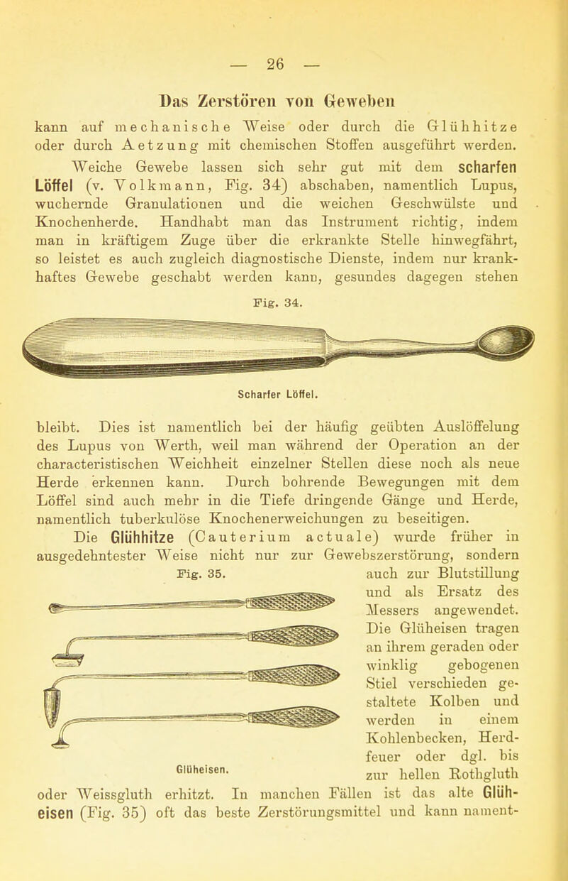 Das Zerstören von Geweben kann auf mechanische Weise oder durch die Glühhitze oder durch Aetzung mit chemischen Stoffen ausgeführt werden. Weiche Gewebe lassen sich sehr gut mit dem scharfen Löffel (v. Volkraann, Fig. 34) abschaben, namentlich Lupus, wuchernde Granulationen und die weichen Geschwülste und Knochenherde. Handhabt man das Instrument richtig, indem man in kräftigem Zuge über die erkrankte Stelle hinwegfährt, so leistet es auch zugleich diagnostische Dienste, indem nur krank- haftes Gewebe geschabt werden kann, gesundes dagegen stehen Fig. 34. Scharfer Löffel. bleibt. Dies ist namentlich bei der häufig geübten Auslöffelung des Lupus von Werth, weil man während der Operation an der characteristischen Weichheit einzelner Stellen diese noch als neue Herde erkennen kann. Durch bohrende Bewegungen mit dem Löffel sind auch mehr in die Tiefe dringende Gänge und Herde, namentlich tuberkulöse Knochenerweichungen zu beseitigen. Die Glühhitze (Cauterium actuale) wurde früher in ausgedehntester Weise nicht nur zur Gewebszerstörung, sondern auch zur Blutstillung und als Ersatz des Messers angewendet. Die Glüheisen tragen an ihrem geraden oder winklig gebogenen Stiel verschieden ge- staltete Kolben und werden in einem Kohlenbecken, Herd- feuer oder dgl. bis zur hellen B,othgluth oder Weissgluth erhitzt. In manchen Fällen ist das alte Glüh- eisen (Fig. 35) oft das beste Zerstörungsmittel und kann nament-