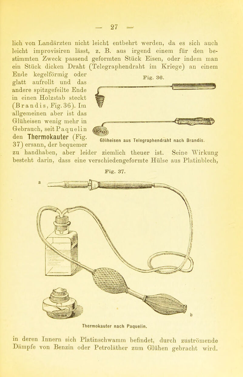 Fig. 36. lieh von Landärzten nicht leicht entbehrt werden, da es sich auch leicht improvisiren lässt, z. B. aus irgend einein für den be- stimmten Zweck passend geformten Stück Eisen, oder indem man ein Stück dicken Draht (Telegraphendraht im Kriege) an einem Ende kegelförmig oder glatt aufrollt und das andere spitzgefeilte Ende in einen Holzstab steckt (Brandis, Fig. 36). Im allgemeinen aber ist das Glüheisen wenig mehr in Gebrauch, seitPaquelin den Thermokauter (Fig. 37) ersann, der bequemer zu handhaben, aber leider ziemlich theuer ist. Seine Wirkung besteht darin, dass eine verschiedengeformte Hülse aus Platinblech, Glliheisen aus Telegraphendraht nach Brandis. Fig. 37. in deren Innern sich Platinschwainm befindet, durch zuströmende Dämpfe von Benzin oder Petroläther zum Glühen gebracht wird.