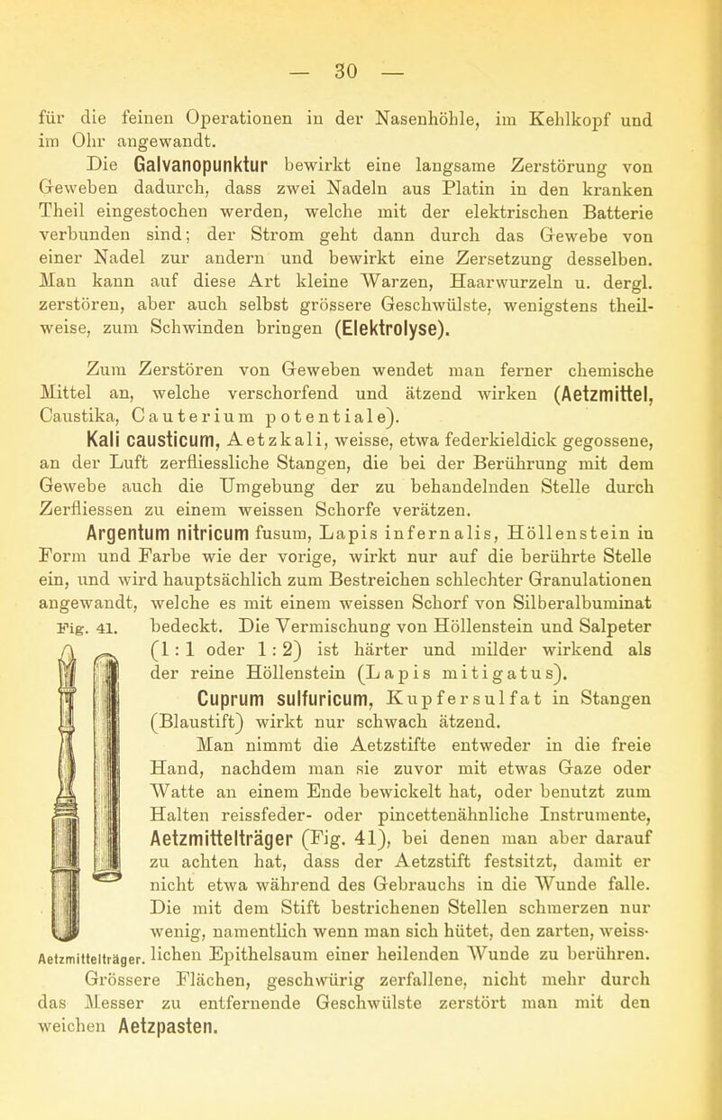 für die feinen Opei-ationen in der Nasenhöhle, im Kehlkopf und im Ohr angewandt. Die Galvanopunktur bewirkt eine langsame Zerstörung von Greweben dadurch, dass zwei Nadeln aus Platin in den kranken Theil eingestochen werden, welche mit der elektrischen Batterie verbunden sind; der Strom geht dann durch das Gewebe von einer Nadel zur andern und bewirkt eine Zersetzung desselben. Man kann auf diese Art kleine Warzen, Haarwurzeln u. dergl. zerstören, aber auch selbst grössere Geschwülste, wenigstens theil- weise, zum Schwinden bringen (Elektrolyse). Zum Zerstören von Geweben wendet man ferner chemische Mittel an, welche verschorfend und ätzend wirken (AetztTlittel, Caustika, Cauterium j^otentiale). Kali causticum, Aetzkali, weisse, etwa federkieldick gegossene, an der Luft zerfiiessliche Stangen, die bei der Berührung mit dem Gewebe auch die Umgebung der zu behandelnden Stelle durch Zerfliessen zu einem weissen Schorfe verätzen. Argentum nitricum fusum, Lapis infernalis, Höllenstein in Form und Farbe wie der vorige, wirkt nur auf die berührte Stelle ein, und wird hauptsächlich zum Bestreichen schlechter Granulationen angewandt, welche es mit einem weissen Schorf von Silberalbuminat ITig. 41. bedeckt. Die Vermischung von Höllenstein und Salpeter (1:1 oder 1:2) ist härter und milder wirkend als der reine Höllenstein (Lapis mitigatus). Cuprum SUlfuricum, Kupfersulfat in Stangen (Blaustift} wirkt nur schwach ätzend. Man nimmt die Aetzstifte entweder in die freie Hand, nachdem man sie zuvor mit etwas Gaze oder Watte an einem Ende bewickelt hat, oder benutzt zum Halten reissfeder- oder pincettenähnliche Instrumente, Aetzmittelträger (Fig. 41), bei denen man aber darauf zu achten hat, dass der Aetzstift festsitzt, damit er nicht etwa während des Gebrauchs in die Wunde falle. Die mit dem Stift bestrichenen Stellen schmerzen nur wenig, namentlich wenn man sich hütet, den zarten, weiss- Aetzmittelträger. liehen Epithelsaum einer heilenden Wunde zu berühren. Grössere Flächen, geschwürig zerfallene, nicht mehr durch das Messer zu entfernende Geschwülste zerstört man mit den weichen Aetzpasten.