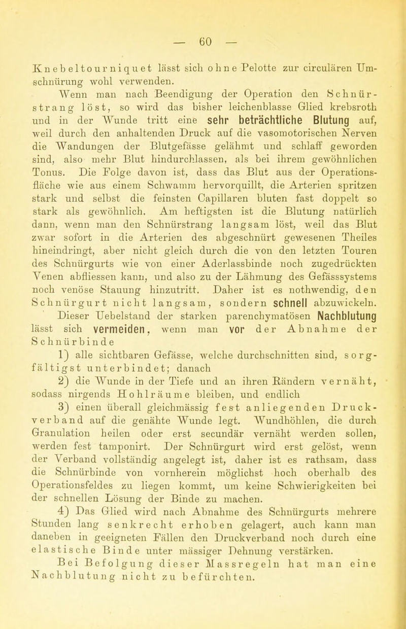 Knebeltoumiquet lässt sich ohne Pelotte zur circulären Um- schnürung wohl verwenden. Wenn man nach Beendigung der Operation den Schnür- strang löst, so wird das bisher leichenblasse Glied krebsroth und in der Wunde tritt eine sehr beträchtliche Blutung auf, weil durch den anhaltenden Druck auf die vasomotorischen Nerven die Wandungen der Blutgefässe gelähmt und schlaff geworden sind, also mehr Blut hindurchlassen, als bei ihrem gewöhnlichen Tonus. Die Folge davon ist, dass das Blut aus der Operations- fläche wie aus einem Schwamm hervorquillt, die Arterien spritzen stark und selbst die feinsten Capillaren bluten fast doppelt so stark als gewöhnlich. Am heftigsten ist die Blutung natürlich dann, wenn man den Schnürstrang langsam löst, weil das Blut zwar sofort in die Arterien des abgeschnürt gewesenen Theiles hineindringt, aber nicht gleich durch die von den letzten Touren des Schnürgurts wie von einer Aderlassbinde noch zugedrückten Venen abfliessen kann, und also zu der Lähmung des Gefässsystems noch venöse Stauung hinzutritt. Daher ist es nothwendig, den Schnürgurt nicht langsam, sondern schnell abzuwickeln. Dieser TJebelstand der starken parenchymatösen Nachblutung lässt sich vermeiden, wenn man vor der Abnahme der Schnürbinde 1) alle sichtbaren Gefässe, welche durchschnitten sind, sorg- fältigst unterbindet; danach 2) die Wunde in der Tiefe und an ihren Rändern vernäht, sodass nirgends Hohlräume bleiben, und endlich 3) einen überall gleichmässig fest anliegenden Druck- verband auf die genähte Wunde legt. Wundhöhlen, die durch Granulation heilen oder erst secundär vernäht werden sollen, werden fest tamponirt. Der Schnürgurt wird erst gelöst, wenn der Verband vollständig angelegt ist, daher ist es rathsam, dass die Schnürbinde von vornherein möglichst hoch oberhalb des Operationsfeldes zu liegen kommt, um keine Schwierigkeiten bei der schnellen Lösung der Binde zu machen. 4) Das Glied wird nach Abnahme des Schnürgurts mehrere Stunden lang senkrecht erhoben gelagert, auch kann man daneben in geeigneten Fällen den Druckverband noch durch eine elastische Binde unter mässiger Dehnung verstärken. Bei Befolgung dieser Massregelu hat man eine Nachblutung nicht zu befürchten.