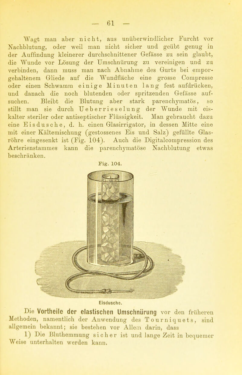 Wafft mau aber nicht, aus unüberwindlicher Furcht vor Nachblutung, oder weil man nicht sicher und geübt genug in der Auffindung kleinerer durchschnittener Gefässe zu sein glaubt, die Wunde vor Lösung der TJmschnürung zu vereinigen und zu verbinden, dann muss man nach Abnahme des Gurts bei empor- gehaltenem Gliede auf die Wundfläche eine grosse Compresse oder einen Schwamm einige Minuten lang fest aufdrücken, und danach die noch blutenden oder spritzenden Gefässe auf- suchen. Bleibt die Blutung aber stark parenchymatös, so stillt man sie durch TJeberrieselung der AVunde mit eis- kalter steriler oder antiseptischer Flüssigkeit. Man gebraucht dazu eine Eis dusche, d. h. einen Glasirrigator, in dessen Mitte eine mit einer Kältemischung (gestossenes Eis und Salz) gefüllte Glas- röhre eingesenkt ist (Fig. 104). Auch die Digitalcompression des Arterienstammes kann die parenchymatöse Nachblutung etwas beschränken. Fig. 104. Eisdusche. Die Vortheile der elastischen Umschniirung vor den früheren Methoden, namentlich der Anwendung des T o u r n i q u e t s , sind allgemein bekannt; sie bestehen vor Allein darin, dass 1) Die Bluthemmung sicher ist und lange Zeit in bequemer Weise unterhalten werden kann.