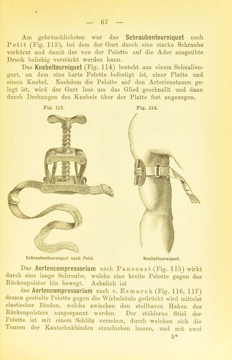 Am gebr.äuchliclisten war das Schraubentoumiquet nach Petit (Fig. 113), bei dem der Giirt durch eine starke Schraube verkürzt und damit der von der Pelotte auf die Ader ausgeübte Druck beliebig verstärkt werden kann. Das Knebeltourniquet (Fig. 114) besteht aus einem Schnallen- gurt, an dem eine harte Pelotte befestigt ist, einer Platte und einem Knebel. Nachdem die Pelotte auf den Arterienstamm ge- legt ist, wird der Gurt lose um das Glied geschnallt und dann durch Drehungen des Knebels über der Platte fest angezogen. Fig. U3. Fig. H4. Schraubentoumiquet nach Petit. Knebeltourniquet. Das Aortencompressorium nach Pancoast (Fig. 115) wirkt durch eine lange Schraube, welche eine breite Pelotte gegen das Hückenpolster hin bewegt. Aehnlich ist das Aortencompressorium nach v. Esmarch (Fig. 116, 117) dessen gestielte Pelotte gegen die Wirbelsäule gedrückt wird mittelst elastischer Binden, welche zwischen den stellbaren Haken des Rückenpolsters ausgespannt werden. Der stählerne Stiel der Pelotte ist mit einem Schlitz versehen, durch welchen sich die Touren der Kautschukbinden einschieben lassen, und mit zwei 5*