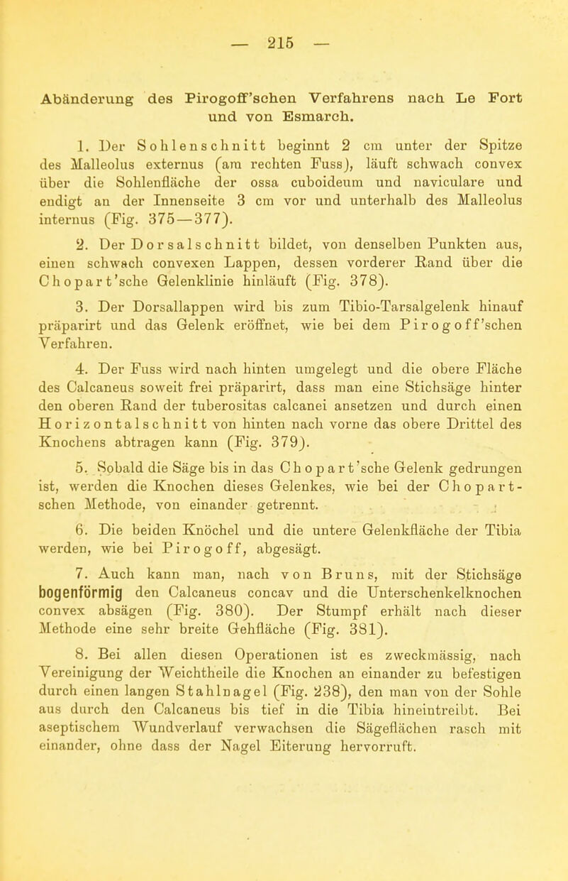 — 216 — Abänderung des Pirogoflf'sehen Verfahrens nach. Le Fort und von Esmarch. 1. Der Sohlenschnitt beginnt 2 cm unter der Spitze des Malleolus externus (am rechten Fuss), läuft schwach convex über die Sohlenfläche der ossa cuboideum und naviculare und endigt an der Innenseite 3 cm vor und unterhalb des Malleolus internus (Fig. 375 — 377). 2. Der Der salschnitt bildet, von denselben Punkten aus, einen schwach convexen Lappen, dessen vorderer Eand über die Chopart'sche Gelenklinie hinläuft (Fig. 378). 3. Der Dorsallappen wird bis zum Tibio-Tarsalgelenk hinauf präparirt und das Gelenk eröffnet, wie bei dem P i r o g o f f'sehen Verfahren. 4. Der Fuss wird nach hinten umgelegt und die obere Fläche des Calcaneus soweit frei präparirt, dass man eine Stichsäge hinter den oberen Rand der tuberositas calcanei ansetzen und durch einen Horizontalschnitt von hinten nach vorne das obere Drittel des Knochens abtragen kann (Fig. 379). 5. Sobald die Säge bis in das C h o p a r t 'sehe Gelenk gedrungen ist, werden die Knochen dieses Gelenkes, wie bei der Chopart- schen Methode, von einander getrennt. 6. Die beiden Knöchel und die untere Gelenkfläche der Tibia werden, wie bei Pirogoff, abgesägt. 7. Auch kann man, nach von Bruns, mit der Stichsäge bogenförmig den Calcaneus concav und die Unterschenkelknochen convex absägen (Fig. 380). Der Stumpf erhält nach dieser Methode eine sehr breite Gehfläche (Fig. 381), 8. Bei allen diesen Operationen ist es zweckmässig, nach Vereinigung der Weichtheile die Knochen an einander zu befestigen durch einen langen Stahlnagel (Fig. 238), den man von der Sohle aus durch den Calcaneus bis tief in die Tibia hineintreibt. Bei aseptischem AVundverlauf verwachsen die Sägeflächen rasch mit einander, ohne dass der Nagel Eiterung hervorruft.