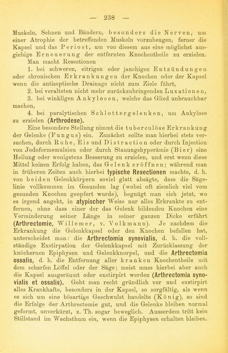 Muskeln, Sehnen und Bändern, besonders die Nerven, um einer Atrophie der betreffenden Muskeln vorzubeugen, ferner die Kapsel und das Periost, um von diesem aus eine möglichst aus- giebige Erneuerung der entfernten Knochentheile zu erzielen. Man macht Eesectionen 1. bei schweren, eitrigen oder jauchigen Entzündungen oder chronischen Erkrankungen der Knochen oder der Kapsel wenn die antiseptische Drainage nicht zum Ziele fahrt, 2. bei veralteten nicht mehr zurückzubringenden Luxationen, 3. bei winkligen Ankylosen, welche das Glied unbrauchbar machen, 4. bei paralytischen Schlottergelenken, um Ankylose zu erzielen (Arthrodese). Eine besondere Stellung nimmt die tuberculöse Erkrankung der Gelenke (F u n g u s) ein. Zunächst sollte man hierbei stets ver- suchen, durch Ruhe, Eis und Distraction oder durch Injection von Jodoformemulsion oder durch Stauungshyperämie (B i e r) eine Heilung oder wenigstens Besserung zu erzielen, und erst wenn diese Mittel keinen Erfolg haben, das Gelenk eröffnen; während man in früheren Zeiten auch hierbei typische Resectionetl machte, d. h. von beiden Gelenkkörpern soviel glatt absägte, dass die Säge- linie vollkommen im Gesunden lag (wobei oft ziemlich viel vom gesunden Knochen geopfert wurde), begnügt man sich jetzt, wo es irgend angeht, in atypischer Weise nur alles Erkrankte zu ent- fernen, ohne dass einer der das Gelenk bildenden Knochen eine Verminderung seiner Länge in seiner ganzen Dicke erfährt (Arthrectomie, Willem er, v, Volkmann). Je nachdem die Erkrankung die Gelenkkapsel oder den Knochen befallen hat, unterscheidet man: die Arthrectomia Synovialis, d. h. die voll- ständige Exstirpation der Gelenkkapsel mit Zurücklassung der knöchernen Epiphysen und Gelenkknorpel, und die Arthrectomia OSSalis, d. h. die Entfernung aller kranken Knochentheile mit dem scharfen Löffel oder der Säge; meist muss hierbei aber auch die Kapsel ausgeräumt oder exstirpirt werden (Arthrectomia Syno- vialis et OSSalis). Geht man recht gründlich vor und exstirpirt alles Krankhafte, besonders in der Kapsel, so sorgfältig, als wenn es sich um eine bösartige Geschwulst handelte (K ö n i g), so sind die Erfolge der Arthrectomie gut, und die Gelenke bleiben normal geformt, unverkürzt, z. Th. sogar beweglich. Ausserdem tritt kein Stillstand im Wachsthum ein, wenn die Epiphysen erhalten bleiben.