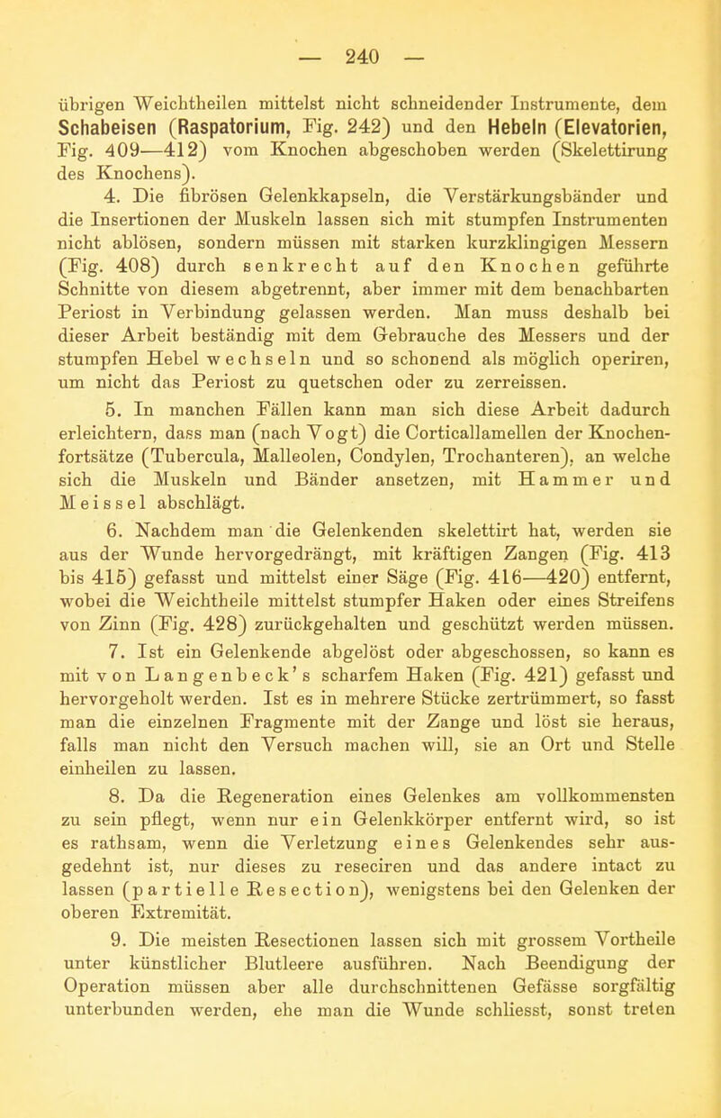 übrigen Weichtheilen mittelst nicht schneidender Instrumente, dem Schabeisen (Raspatorium, Fig. 242) und den Hebeln (Elevatorien, Fig. 409—412) vom Knochen abgeschoben werden (Skelettirung des Knochens). 4. Die fibrösen Gelenkkapseln, die Verstärkungsbänder und die Insertionen der Muskeln lassen sich mit stumpfen Instrumenten nicht ablösen, sondern müssen mit starken kurzklingigen Messern (Fig. 408) durch senkrecht auf den Knochen geführte Schnitte von diesem abgetrennt, aber immer mit dem benachbarten Periost in Verbindung gelassen werden. Man muss deshalb bei dieser Arbeit beständig mit dem Gebrauche des Messers und der stumpfen Hebel wechseln und so schonend als möglich operiren, um nicht das Periost zu quetschen oder zu zerreissen. 5. In manchen Fällen kann man sich diese Arbeit dadurch erleichtern, dass man (nach Vogt) die Corticallamellen der Knochen- fortsätze (Tubercula, Malleolen, Condylen, Trochanteren), an welche sich die Muskeln und Bänder ansetzen, mit Hammer und M e i s s e 1 abschlägt. 6. Nachdem man die Gelenkenden skelettirt hat, werden sie aus der Wunde hervorgedrängt, mit kräftigen Zangen (Fig. 413 bis 415) gefasst und mittelst einer Säge (Fig. 416—420) entfernt, wobei die Weichtheile mittelst stumpfer Haken oder eines Streifens von Zinn (Fig. 428) zurückgehalten und geschützt werden müssen. 7. Ist ein Gelenkende abgelöst oder abgeschossen, so kann es mit von Langenbeck's scharfem Haken (Fig. 421) gefasst und hervorgeholt werden. Ist es in mehrere Stücke zertrümmert, so fasst man die einzelnen Fragmente mit der Zange und löst sie heraus, falls man nicht den Versuch machen will, sie an Ort und Stelle einheilen zu lassen. 8. Da die Regeneration eines Gelenkes am vollkommensten zu sein pflegt, wenn nur ein Gelenkkörper entfernt wird, so ist es rathsam, wenn die Verletzung eines Gelenkendes sehr aus- gedehnt ist, nur dieses zu reseciren und das andere intact zu lassen (partielle Eesection), wenigstens bei den Gelenken der oberen Extremität. 9. Die meisten Pesectionen lassen sich mit grossem Vortheile unter künstlicher Blutleere ausführen. Nach Beendigung der Operation müssen aber alle durchschnittenen Gefässe sorgfältig unterbunden werden, ehe man die Wunde schliesst, sonst treten