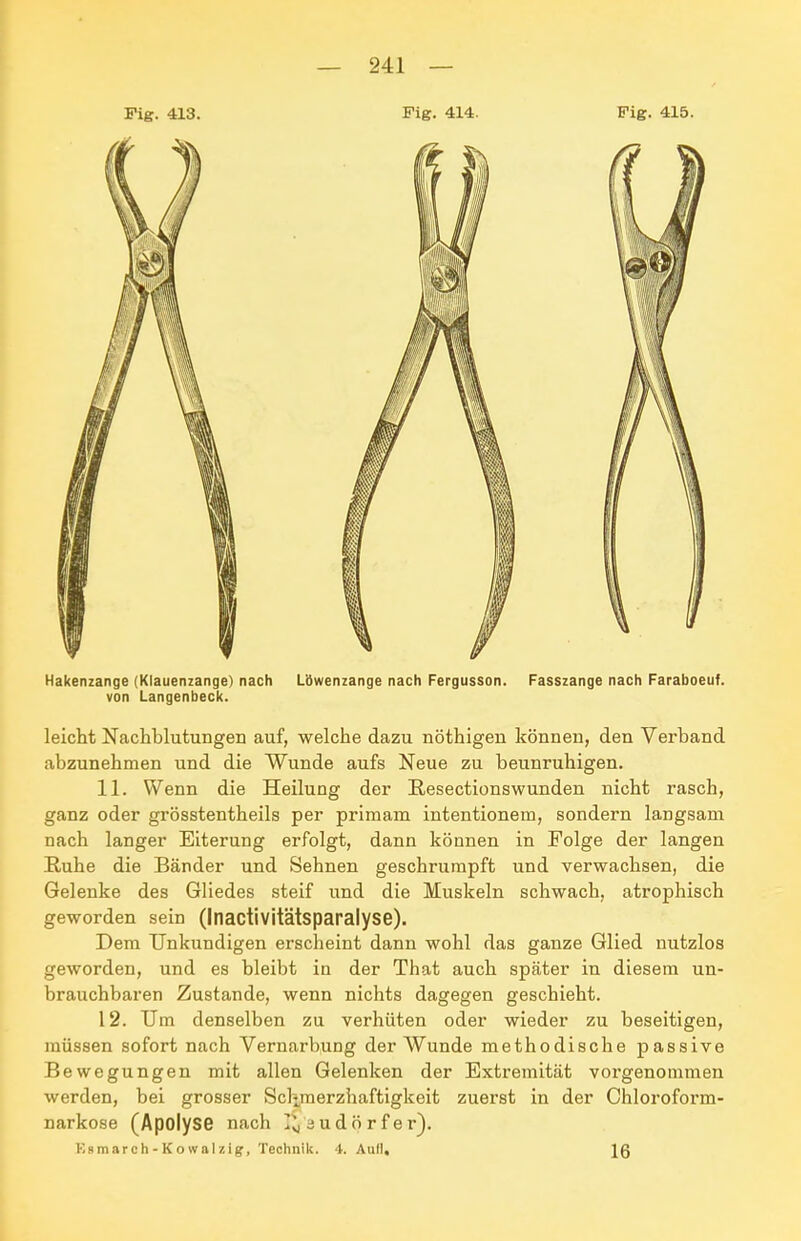 Fig. 413. Fig. 414. Fig. 415. Hakenzange (Klauenzange) nach Löwenzange nach Fergusson. Fasszange nach Faraboeuf. von Langenbeck. leicht Nachblutungen auf, welche dazu nöthigen können, den Verband abzunehmen und die Wunde aufs Neue zu beunruhigen. 11. Wenn die Heilung der Resectionswunden nicht rasch, ganz oder grösstentheils per priraam intentionem, sondern langsam nach langer Eiterung erfolgt, dann können in Folge der langen Ruhe die Bänder und Sehnen geschrumpft und verwachsen, die Gelenke des Gliedes steif und die Muskeln schwach, atrophisch geworden sein (Inactivitätsparalyse). Dem Unkundigen erscheint dann wohl das ganze Glied nutzlos geworden, und es bleibt in der That auch später in diesem un- brauchbaren Zustande, wenn nichts dagegen geschieht. 12. Um denselben zu verhüten oder wieder zu beseitigen, müssen sofort nach Vernarbung der Wunde methodische passive Bewegungen mit allen Gelenken der Extremität vorgenommen werden, bei grosser Sclimerzhaftigkeit zuerst in der Chloroform- narkose (Apolyse nach I^äudörfer). Ksmarch - K o wal zig, Technik. 4. Aufl,