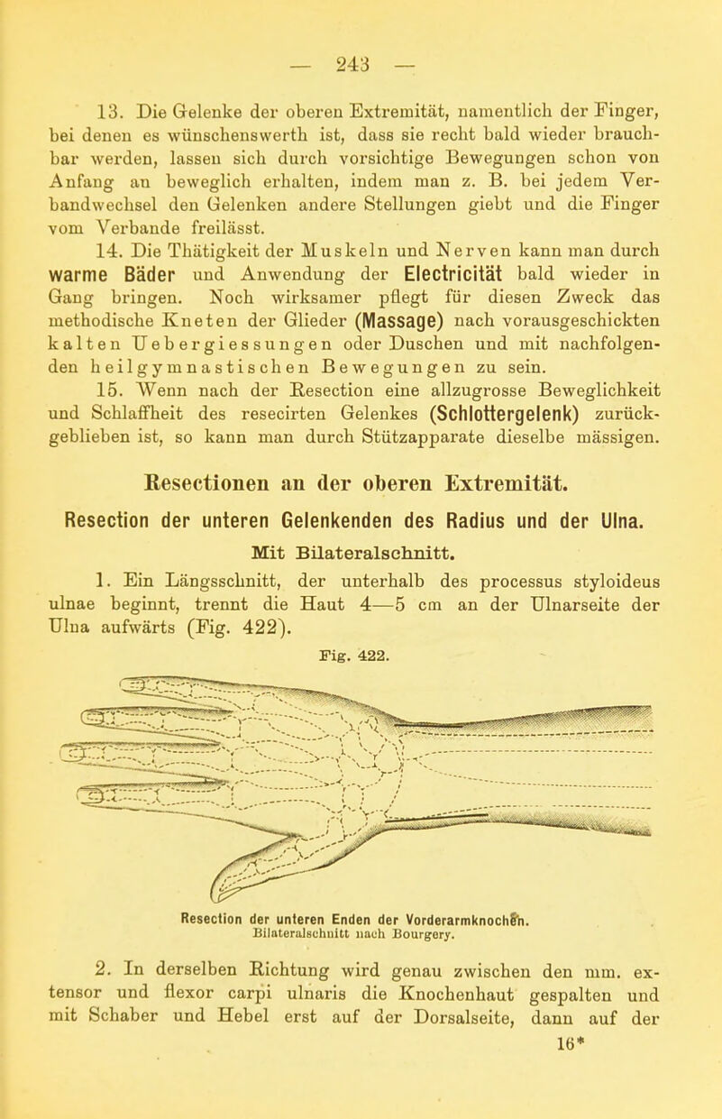 13. Die Gelenke der oberen Extremität, namentlich der Finger, bei denen es wünschenswerth ist, dass sie recht bald wieder brauch- bar werden, lassen sich durch vorsichtige Bewegungen schon von Anfang an beweglich erhalten, indem man z. B. bei jedem Ver- bandwechsel den Gelenken andere Stellungen giebt und die Finger vom Verbände freilässt. 14. Die Thätigkeit der Muskeln und Nerven kann man durch warme Bäder und Anwendung der Electricität bald wieder in Gang bringen. Noch wirksamer pflegt für diesen Zweck das methodische Kneten der Glieder (MaSSage) nach vorausgeschickten kalten TJebergiessungen oder Duschen und mit nachfolgen- den heilgymnastischen Bewegungen zu sein. 15. Wenn nach der Resection eine allzugrosse Beweglichkeit und Schlaffheit des resecirten Gelenkes (Schlottergelenk) zurück- geblieben ist, so kann man durch Stützapparate dieselbe mässigen. Resectionen an der oberen Extremität. Resection der unteren Gelenkenden des Radius und der Ulna. Mit Bilateralschnitt. 1. Ein Längsschnitt, der unterhalb des processus styloideus ulnae beginnt, trennt die Haut 4—5 cm an der Ulnarseite der Ulna aufwärts (Fig. 422). Fig. 422. Resection der unteren Enden der VorderarmknochS'n. BilateraJschuitt nach Bourgory. 2. In derselben Richtung wird genau zwischen den mm. ex- tensor und flexor carpi ulnaris die Knochenhaut gespalten und mit Schaber und Hebel erst auf der Dorsalseite, dann auf der 16*