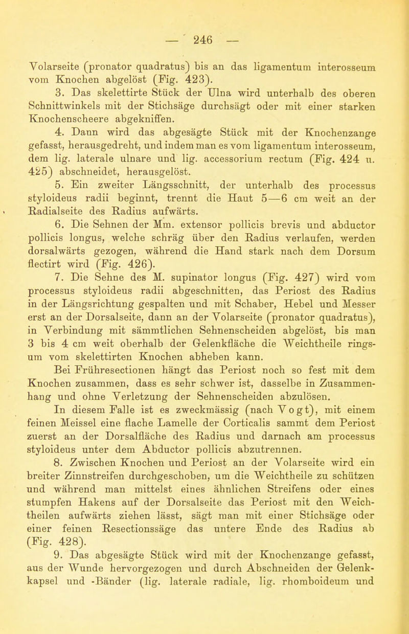 Volarseite (pronator quadratus) bis an das ligamentum interosseum vom Knochen abgelöst (Fig. 423). 3. Das skelettirte Stück der Ulna wird unterhalb des oberen Schnittwinkels mit der Stichsäge durchsägt oder mit einer starken Knochenscheere abgeknifl'en. 4. Dann wird das abgesägte Stück mit der Knochenzange gefasst, herausgedreht, und indem man es vom ligamentum interosseum, dem lig. laterale ulnare und lig. accessorium rectum (Fig. 424 u. 425) abschneidet, herausgelöst. 5. Ein zweiter Längsschnitt, der unterhalb des processus styloideus radii beginnt, trennt die Haut 5—6 cm weit an der Radialseite des Radius aufwärts. 6. Die Sehnen der Mm. extensor pollicis brevis und abductor poUicis longus, welche schräg über den Radius verlaufen, werden dorsalwärts gezogen, während die Hand stark nach dem Dorsum flectirt wird (Fig. 426). 7. Die Sehne des M. supinator longus (Fig. 427) wird vom Processus styloideus radii abgeschnitten, das Periost des Radius in der Längsrichtung gespalten und mit Schaber, Hebel und Messer erst an der Dorsalseite, dann an der Volarseite (pronator quadratus), in Verbindung mit sämmtlichen Sehnenscheiden abgelöst, bis man 3 bis 4 cm weit oberhalb der Gelenkfläche die AVeichtheile rings- um vom skelettirten Knochen abheben kann. Bei Frühresectionen hängt das Periost noch so fest mit dem Knochen zusammen, dass es sehr schwer ist, dasselbe in Zusammen- hang und ohne Verletzung der Sehnenscheiden abzulösen. In diesem Falle ist es zweckmässig (nach Vogt), mit einem feinen Meissel eine flache Lamelle der Corticalis sammt dem Periost zuerst an der Dorsalfläche des Radius und darnach am processus styloideus unter dem Abductor pollicis abzutrennen. 8. Zwischen Knochen und Periost an der Volarseite wird ein breiter Zinnstreifen durchgeschoben, um die Weichtheile zu schützen und während man mittelst eines ähnlichen Streifens oder eines stumpfen Hakens auf der Dorsalseite das Periost mit den Weich- theilen aufwärts ziehen lässt, sägt man mit einer Stichsäge oder einer feinen Resectionssäge das untere Ende des Radius ab (Fig. 428). 9. Das abgesägte Stück wird mit der Knochenzange gefasst, aus der Wunde hervorgezogen und durch Abschneiden der Gelenk- kapsel und -Bänder (lig. laterale radiale, lig. rhomboideum und