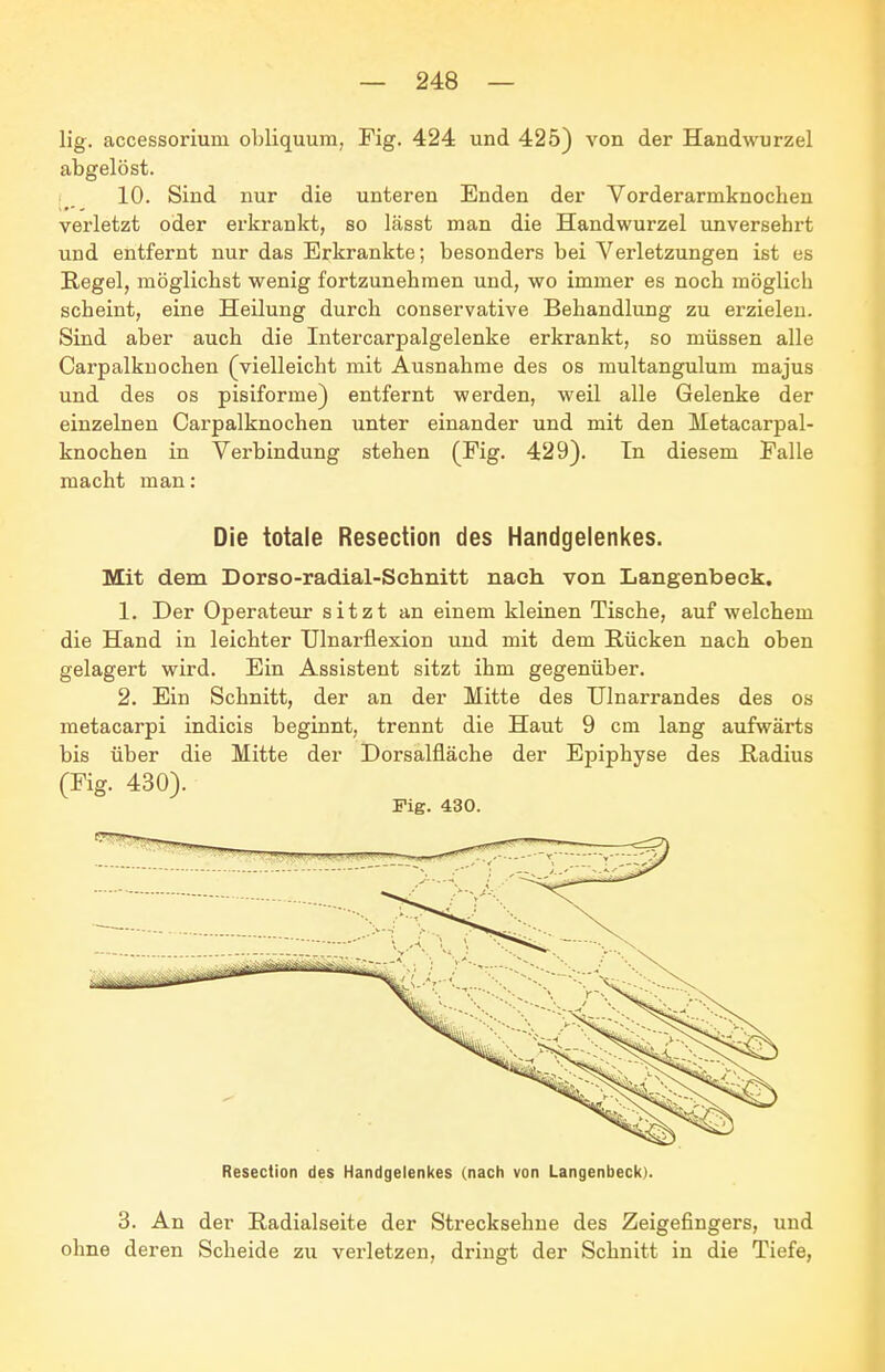 lig. accessoriuni obliquura, Fig. 424 und 425) von der Handwurzel abgelöst. 10. Sind nur die unteren Enden der Vorderarmknochen vei'letzt oder erkrankt, so lässt man die Handwurzel unversehrt und entfernt nur das Erkrankte; besonders bei Verletzungen ißt es Regel, möglichst wenig fortzunehmen und, wo immer es noch möglich scheint, eine Heilung durch conservative Behandlung zu erzielen. Sind aber auch die Intercarpalgelenke erkrankt, so müssen alle Carpalkuochen (vielleicht mit Ausnahme des os multangulum majus und des os pisiforme) entfernt werden, weil alle Gelenke der einzelnen Carpalkuochen unter einander und mit den Metacarpal- knochen in Verbindung stehen (Fig. 429). In diesem Falle macht man: Die totale Resection des Handgelenkes. Mit dem Dorso-radial-Schnitt nach von Langenbeck. 1. Der Operateur sitzt an einem kleinen Tische, auf welchem die Hand in leichter TJlnarflexion und mit dem Rücken nach oben gelagert wird. Ein Assistent sitzt ihm gegenüber. 2. Ein Schnitt, der an der Mitte des TJInarrandes des os metacarpi indicis beginnt, trennt die Haut 9 cm lang aufwärts bis über die Mitte der Dorsalfläche der Epiphyse des Radius (Fig. 430). Fig. 430. Resection des Handgelenkes (nach von Langenbeck). 3. An der Radialseite der Strecksehne des Zeigefingers, und ohne deren Scheide zu verletzen, dringt der Schnitt in die Tiefe,