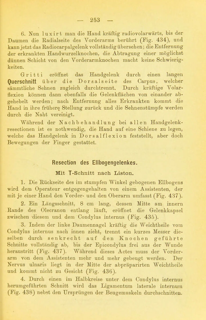 6. Nun luxirt man die Hand kräftig radiovolarwärts, bis der Daumen die Radialseite des Vorderarms berührt (Fig. 434), und kann jetzt das Radiocarpalgelenk vollständig übersehen; die Entfernung der erkrankten Handwurzelknochen, die Abtragung einer möglichst dünnen Schicht von den Vorderarmknoclien macht keine Schwierig- keiten. G r i 11 i eröffnet das Handgelenk durch einen langen Querschnitt über die Dorsalseite des Carpus, welcher sämmtliche Sehnen zugleich durchtrennt. Durch kräftige Volar- flexion können dann ebenfalls die Gelenkflächen von einander ab- gehebelt werden; nach Entfernung alles Erkrankten kommt die Hand in ihre frühere Stellung zurück und die Sehnenstümpfe werden durch die Naht vereinigt. AVährend der Nachbehandlung bei allen Handgelenk- resectionen ist es nothwendig, die Hand auf eine Schiene zu legen, welche das Handgelenk in Dorsalflexion feststellt, aber doch Bewegungen der Finger gestattet. Resection des Ellbogengelenkes. Mit T-Schnitt nach Listen. 1. Die Rückseite des im stumpfen Winkel gebogenen Ellbogens wird dem Operateur entgegengehalten von einem Assistenten, der mit je einer Hand den Vorder- und den Oberarm umfasst (Fig. 437). 2. Ein Längsschnitt, 8 cm lang, dessen Mitte am innern Rande des Olecranon entlang läuft, eröffnet die Gelenkkapsel zwischen diesem und dem Condylus internus (Fig. 435). 3. Indem der linke Daumennagel kräftig die Weichtheile vom Condylus internus nach innen zieht, trennt ein kurzes Messer die- selben durch senkrecht auf den Knochen geführte Schnitte vollständig ab, bis der Epicondylus frei aus der Wunde heraustritt (Fig. 437). Während dieses Actes muss der Vorder- arm von dem Assistenten mehr und mehr gebeugt werden. Der Nervus ulnaris liegt in der Mitte der abpräparirten Weichtheile und kommt nicht zu Gesicht (Fig. 436). 4. Durch einen im Halbkreise unter dem Condylus internus herumgeführten Schnitt wird das Ligamentum laterale internura (Fig. 438) nebst den Ursprüngen der Beugemuskeln durchschnitten.