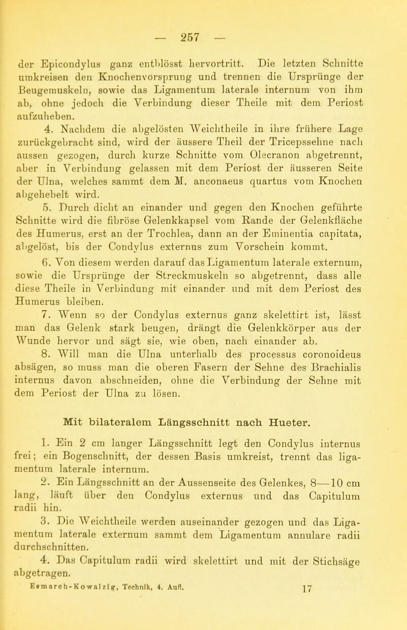 der Epicondylus ganz entl»löset hervortritt. Die letzten Schnitte umkreisen den Knochenvorsprung und trennen die Ursprünge der Beugemuskeln, sowie das Ligamentum laterale internum von ihm ab, ohne jedoch die Verbindung dieser Theile mit dem Periost aufzuheben. 4. Nachdem die abgelösten Weichtheile in ihre frühere Lage zurückgebracht sind, wird der äussere Theil der Tricepssehne nach aussen gezogen, durch kurze Schnitte vom Olecranon abgetrennt, aber in Verbindung gelassen mit dem Periost der äusseren Seite der TJlna, welches sammt dem M. anconaeus quartus vom Knochen abgehebelt wird. 5. Durch dicht an einander und gegen den Knochen geführte Schnitte wird die fibröse Gelenkkapsel vom Rande der Gelenkfläche des Humerus, erst an der Trochlea, dann an der Eminentia capitata, abgelöst, bis der Condylus externus zum Vorschein kommt. 6. Von diesem werden darauf das Ligamentum laterale externum, sowie die Ursprünge der Streckmuskeln so abgetrennt, dass alle diese Theile in Verbindung mit einander und mit dem Periost des Humerus bleiben. 7. Wenn so der Condylus externus ganz skelettirt ist, lässt man das Gelenk stark beugen, drängt die Gelenkkörper aus der Wunde hervor und sägt sie, wie oben, nach einander ab. 8. Will man die Ulna unterhalb des processus coronoideus absägen, so muss man die oberen Fasern der Sehne des Brachialis internus davon abschneiden, ohne die Verbindung der Sehne mit dem Periost der Ulna zu lösen. Mit bilateralem Längsschnitt nach Hueter. 1. Ein 2 cm langer Längsschnitt legt den Condylus internus frei; ein Bogenschnitt, der dessen Basis umkreist, trennt das liga- mentum laterale internum. 2. Ein Längsschnitt an der Aussenseite des Gelenkes, 8—10 cm lang, läuft über den Condylus externus und das Capitulum radii hin. 3. Die Weichtheile werden auseinander gezogen und das Liga- mentum laterale externum sammt dem Ligamentum annulare radii durchschnitten. 4. Das Capitulum radii wird skelettirt und mit der Stichsäge abgetragen. Esmarch-Kowalziif, Technik, 4. Aufl. l'J