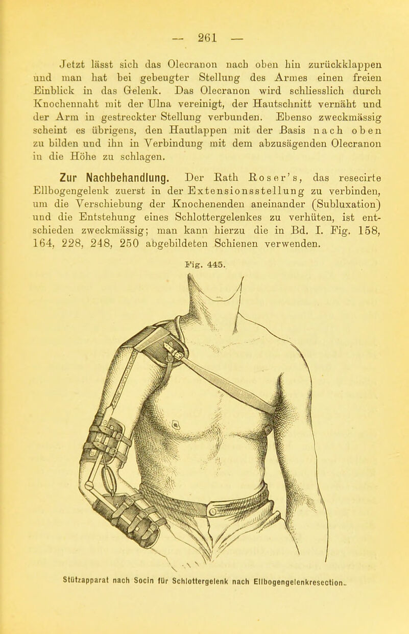 Jetzt lässt sich das Olecranon nach oben hin zurüclcklappen und man hat bei gebeugter Stellung des Annes einen freien Einblick in das Gelenk. Das Olecranon wird schliesslich durch Knochennaht mit der Ulna vereinigt, der Hautschnitt vernäht und der Arm in gestreckter Stellung verbunden. Ebenso zweckmässig scheint es übrigens, den Hautlappen mit der £asis nach oben zu bilden und ihn in Verbindung mit dem abzusägenden Olecranon in die Höhe zu schlagen. Zur Nachbehandlung. Der Eath Eoser's, das resecirte Ellbogengeleuk zuerst in der Extensionsstellung zu verbinden, um die Verschiebung der Knochenenden aneinander (Subluxation) und die Entstehung eines Schlottergelenkes zu verhüten, ist ent- schieden zweckmässig; man kann hierzu die in Bd. I. Fig. 158, 164, 228, 248, 250 abgebildeten Schienen verwenden. I'ig. 445. Stutzapparat nach Socin für Schlottergelenk nach Ellbogengelcnkresection-