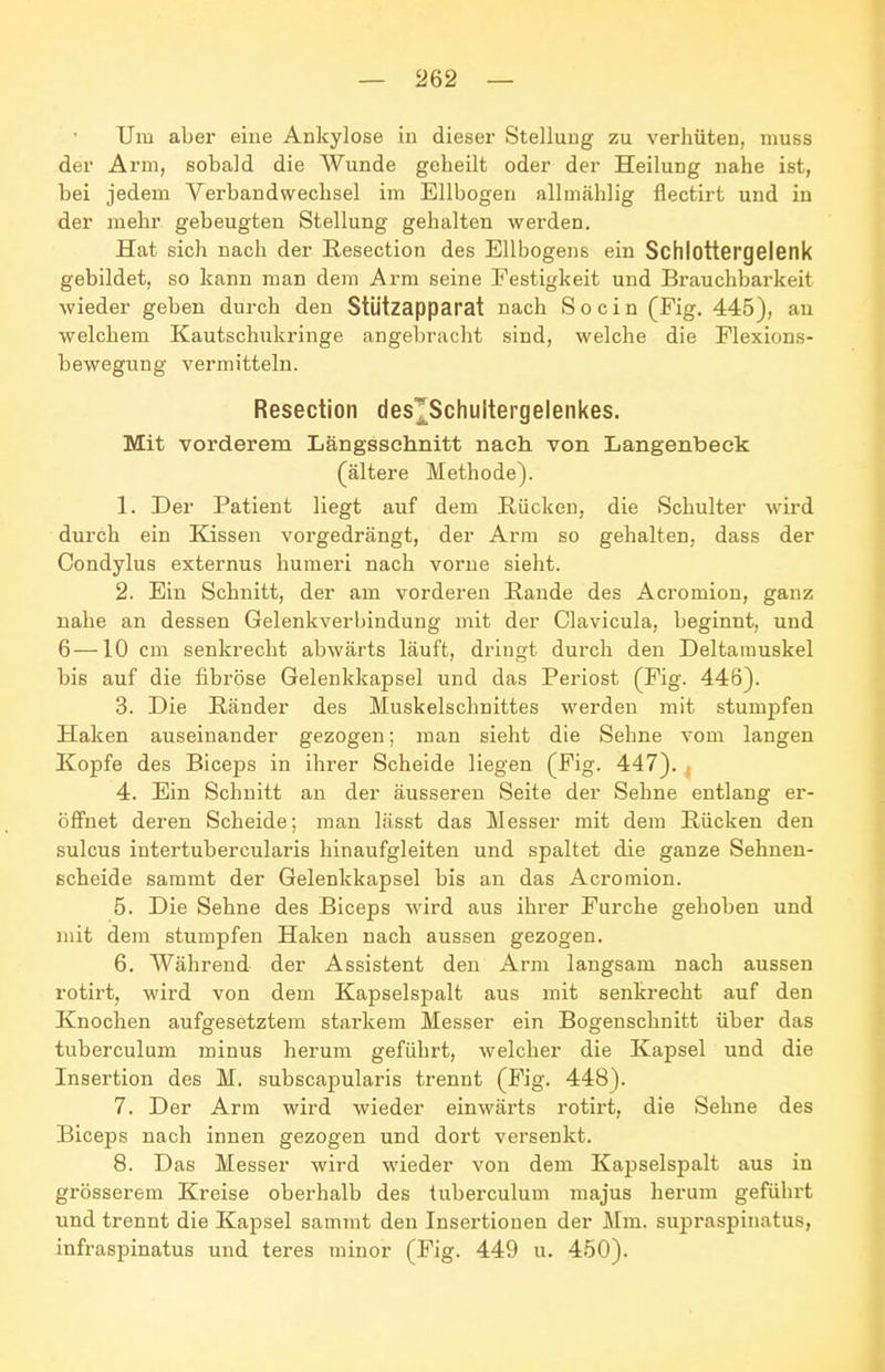 Um aber eine Ankylose in dieser Stellung zu verhüten, muss der Arm, sobald die Wunde geheilt oder der Heilung nahe ist, bei jedem Verbandwechsel im Ellbogen allmählig flectirt und in der mehr gebeugten Stellung gehalten werden. Hat sich nach der E.esection des Ellbogens ein Schlottergelenk gebildet, so kann man dem Arm seine Festigkeit und Brauchbarkeit wieder geben durch den Stützapparat nach S o c i n (Fig. 445), au welchem Kautschukringe angebracht sind, welche die Flexions- bewegung vermitteln. Resection des^Schultergelenkes. Mit vorderem Längsschnitt nach von Langenbeck (ältere Methode). 1. Der Patient liegt auf dem Rücken, die Schulter wird durch ein Kissen vorgedrängt, der Arm so gehalten, dass der Condylus externus huraeri nach vorne sieht. 2. Ein Schnitt, der am vorderen Rande des Acromion, ganz nahe an dessen Gelenkverbindung mit der Clavicula, beginnt, und 6—10 cm senkrecht abwärts läuft, dringt durch den Deltamuskel bis auf die fibröse Gelenkkapsel und das Periost (Fig. 446). 3. Die Ränder des Muskelschnittes werden mit stumpfen Haken auseinander gezogen; man sieht die Sehne vom langen Kopfe des Biceps in ihrer Scheide liegen (Fig. 447). , 4. Ein Schnitt an der äusseren Seite der Sehne entlang er- öffnet deren Scheide; man lässt das Messer mit dem Rücken den sulcus intertubercularis hinaufgleiten und spaltet die ganze Sehnen- scheide sammt der Gelenkkapsel bis an das Acromion. 5. Die Sehne des Biceps wird aus ihrer Furche gehoben und mit dem stumpfen Haken nach aussen gezogen. 6. Während der Assistent den Arm langsam nach aussen rotirt, wird von dem Kapselspalt aus mit senkrecht auf den Knochen aufgesetztem starkem Messer ein Bogenschnitt über das tuberculum minus herum geführt, welcher die Kapsel und die Insertion des M. subscapularis trennt (Fig. 448). 7. Der Arm wird wieder einwärts rotirt, die Sehne des Biceps nach innen gezogen und dort versenkt. 8. Das Messer wird wieder von dem KajDselspalt aus in grösserem Kreise oberhalb des tuberculum majus herum geführt und trennt die Kapsel sammt den Insertionen der J\lm. supraspinatus, infraspinatus und teres minor (Fig. 449 u. 450).