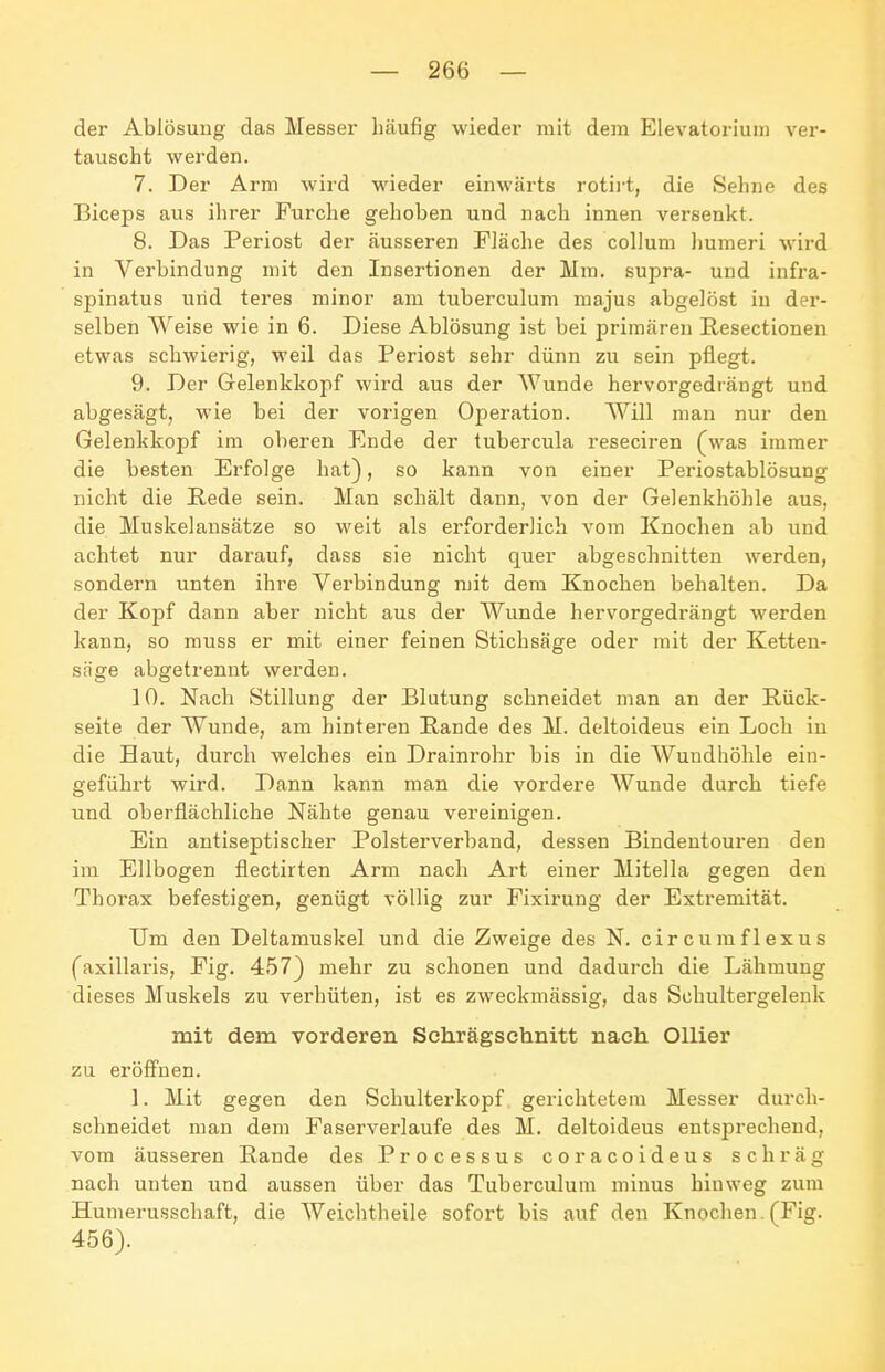 der Ablösung das Messer häufig wieder mit dem Elevatorium ver- tauscht werden. 7. Der Arm wird wieder einwärts rotirt, die Sehne des Biceps aus ihrer Furche gehoben und nach innen versenkt. 8. Das Periost der äusseren Fiäche des collum liumeri wird in Verbindung mit den Insertionen der Mm. supra- und infra- spinatus und teres minor am tuberculum majus abgelöst in der- selben Weise wie in 6. Diese Ablösung ist bei primären Resectionen etwas schwierig, weil das Periost sehr dünn zu sein pflegt. 9. Der Gelenkkopf wird aus der Wunde hervorgediängt und abgesägt, wie bei der vorigen Operation. Will man nur den Gelenkkopf im oberen Ende der tubercula reseciren (^was immer die besten Erfolge hat), so kann von einer Periostablösung nicht die Rede sein. Man schält dann, von der Gelenkhöhle aus, die Muskelansätze so weit als erforderlich vom Knochen ab und achtet nur darauf, dass sie nicht quer abgeschnitten werden, sondern unten ihre Verbindung mit dem Knochen behalten. Da der Kopf dann aber nicht aus der Wunde hervorgedrängt werden kann, so muss er mit einer feinen Stichsäge oder mit der Ketten- säge abgetrennt werden. 10. Nach Stillung der Blutung schneidet man an der Rück- seite der Wunde, am hinteren Rande des M. deltoideus ein Loch in die Haut, durch welches ein Drainrohr bis in die Wuudhöhle ein- geführt wird. Dann kann man die vordere Wunde durch tiefe und oberflächliche Nähte genau vereinigen. Ein antiseptischer Polsterverband, dessen Bindentouren den im Ellbogen flectirten Arm nach Art einer Mitella gegen den Thorax befestigen, genügt völlig zur Fixirung der Extremität. Um den Deltamuskel und die Zweige des N. circumflexus (axillaris, Fig. 457) mehr zu schonen und dadurch die Lähmung dieses Muskels zu verhüten, ist es zweckmässig, das Schultergelenk mit dem vorderen Schrägschnitt nach Ollier zu eröffnen. 1. Mit gegen den Schulterkopf gerichtetem Messer durch- schneidet man dem Faserverlaufe des M. deltoideus entsprechend, vom äusseren Rande des Processus coracoideus schräg nach unten und aussen über das Tuberculum minus hinweg zum Humerusschaft, die Weichtheile sofort bis auf den Knochen . (Fig. 456).