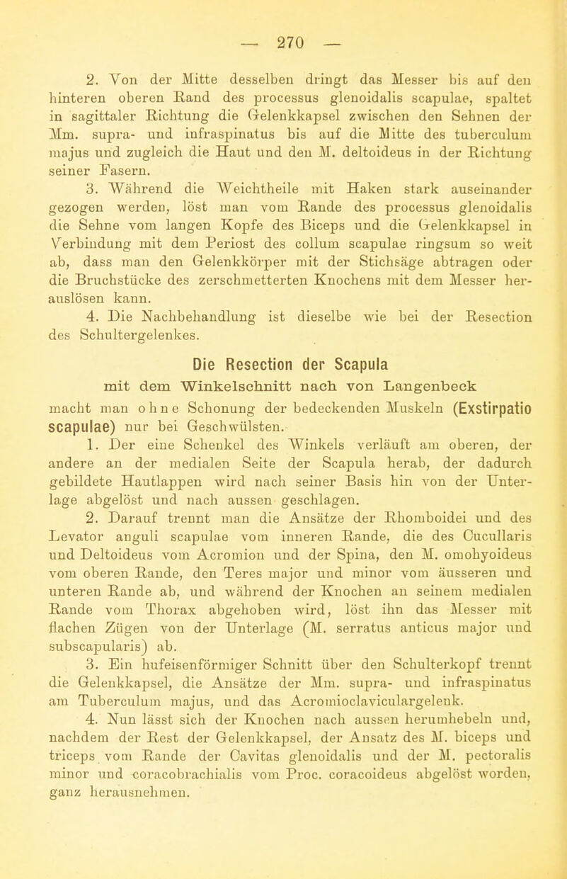 2. Von der Mitte desselben dringt das Messel- bis auf den hinteren oberen Rand des processus glenoidalis scapulae, spaltet in sagittaler Richtung die Gelenkkapsel zwischen den Sehnen der Mm. supra- und infraspinatus bis auf die Mitte des tuberculuni majus und zugleich die Haut und den M. deltoideus in der Richtung seiner Fasern. 3. Während die Weichtheile mit Haken stark auseinander gezogen werden, löst man vom Rande des processus glenoidalis die Sehne vom langen Kopfe des Biceps und die Gelenkkapsel in Verbindung mit dem Periost des Collum scapulae ringsum so weit ab, dass man den Gelenkkörper mit der Stichsäge abtragen oder die Bruchstücke des zerschmetterten Knochens mit dem Messer her- auslösen kann. 4. Die Nachbehandlung ist dieselbe wie bei der Resection des Schultergelenkes. Die Resection der Scapula mit dem Winkel schnitt nach von Langenbeck macht man ohne Schonung der bedeckenden Muskeln (Exstirpatio scapulae) nur bei Geschwülsten. 1. Der eine Schenkel des Winkels verläuft am oberen, der andere an der medialen Seite der Scapula herab, der dadurch gebildete Hautlappen wird nach seiner Basis hin von der Unter- lage abgelöst und nach aussen geschlagen. 2. Darauf trennt man die Ansätze der Rhomboidei und des Levator anguli scapulae vom inneren Rande, die des Cucullaris und Deltoideus vom Acromiou und der Spina, den M. omohyoideus vom oberen Rande, den Teres major und minor vom äusseren und unteren Rande ab, und während der Knochen an seinem medialen Rande vom Thorax abgehoben wird, löst ihn das Messer mit flachen Zügen von der Unterlage (M. serratus anticus major und subscapularis) ab. 3. Ein hufeisenförmiger Schnitt über den Schulterkopf trennt die Gelenkkapsel, die Ansätze der Mm. supra- und infraspinatus am Tuberculuni majus, und das Acrouiioclaviculargeleuk. 4. Nun lässt sich der Knochen nach aussen herumhebeln und, nachdem der Rest der Gelenkkapsel, der Ansatz des M. biceps und triceps vom Rande der Cavitas glenoidalis und der M. pectoralis minor und coracobrachialis vom Proc. coracoideus abgelöst worden, ganz herausnehmen.