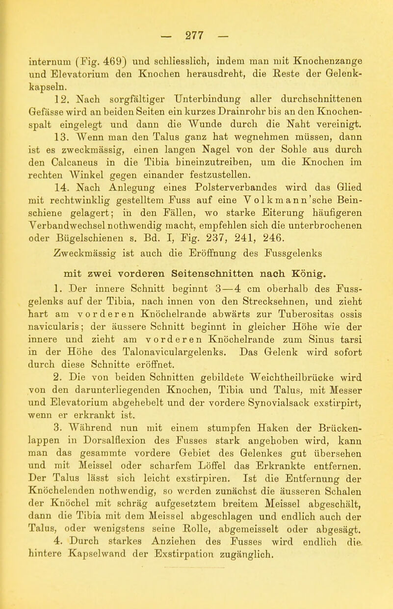 internum (Fig. 469) und schliesslich, indem man mit Knochenzange und Elevatorium den Knochen herausdreht, die Reste der Gelenk- kapseln. 12. Nach sorgfältiger Unterhindung aller durchschnittenen Gefässe wird an beiden Seiten ein kurzes Drainrohr bis an den Knochen- spalt eingelegt und dann die Wunde durch die Naht vereinigt. 13. Wenn man den Talus ganz hat wegnehmen müssen, dann ist es zweckmässig, einen langen Nagel von der Sohle aus durch den Calcaneus in die Tibia hineinzutreiben, um die Knochen im rechten AVinkel gegen einander festzustellen. 14. Nach Anlegung eines Polsterverbandes wird das Glied mit rechtwinklig gestelltem Fuss auf eine V o 1 km ann'sehe Bein- schiene gelagert; in den Fällen, wo starke Eiterung häufigeren Verbandwechsel nothwendig macht, empfehlen sich die unterbrochenen oder Bügelschienen s. Bd. I, Fig. 237, 241, 246. Zweckmässig ist auch die Erölfnung des Fussgelenks mit zwei vorderen Seitenschnitten nach König. 1. Der innere Schnitt beginnt 3 — 4 cm oberhalb des Fuss- gelenks auf der Tibia, nach innen von den Strecksehnen, und zieht hart am vorderen Knöchelrande abwärts zur Tuberositas ossis navicularis; der äussere Schnitt beginnt in gleicher Höhe wie der innere und zieht am vorderen Knöchelrande zum Sinus tarsi in der Höhe des Talonaviculargelenks. Das Gelenk wird sofort durch diese Schnitte eröifnet. 2. Die von beiden Schnitten gebildete Weichtheilbrücke wird von den darunterliegenden Knochen, Tibia und Talus, mit Messer und Elevatorium abgehebelt und der vordere Synovialsack exstirpirt, wenn er erkrankt ist. 3. Während nun mit einem stumpfen Haken der Brücken- lappen in Dorsalflexion des Fusses stark angehoben wird, kann man das gesammte vordere Gebiet des Gelenkes gut übersehen und mit Meissel oder scharfem Löffel das Erkrankte entfernen. Der Talus lässt sich leicht exstirpiren. Ist die Entfernung der Knöchelenden nothwendig, so werden zunächst die äusseren Schalen der Knöchel mit schräg aufgesetztem breitem Meissel abgeschält, dann die Tibia mit dem Meissel abgeschlagen und endlich auch der Talus, oder wenigstens seine Rolle, abgemeisselt oder abgesägt. 4. Durch starkes Anziehen des Fusses wird endlich die. hintere Kapselwand der Exstirpation zugänglich.