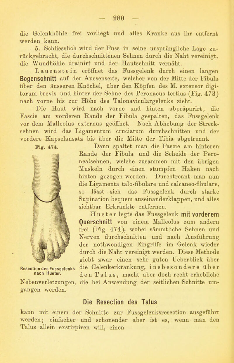 die Gelenkhöhle frei vorliegt und alles Kranke aus ihr entfernt werden kann. 5. Schliesslich wird der Fuss in seine ursprüngliche Lage zu- rückgebracht, die durchschnittenen Sehnen durch die Naht vereinigt, die Wundhöhle drainirt und der Hautschnitt vernäht. Lauenstein eröffnet das Fussgelenk durch einen langen Bogenschnitt auf der Aussenseite, welcher von der Mitte der Fibula über den äusseren Knöchel, über den Köpfen des M. extensor digi- torum brevis und hinter der Sehne des Peronaeus tertius (Fig. 473) nach vorne bis zur Höhe des Talonaviculargelenks zieht. Die Haut wird nach vorne und hinten abpräparirt, die Fascie ana vorderen Rande der Fibula gespalten, das Fussgelenk vor dem Malleolus externus geöffnet. Nach Abhebung der Streck- sehnen wird das Ligamentum cruciatum durchschnitten und der vordere Kapselansatz bis über die Mitte der Tibia abgetrennt. Fig. 474. Dann spaltet man die Fascie am hinteren Rande der Fibula und die Scheide der Pero- nealsehnen, welche zusammen mit den übrigen Muskeln durch einen stumpfen Haken nach hinten gezogen werden. Durchtrennt man nun die Ligamenta talo-fibulare und calcaneo-fibulare, so lässt sich das Fussgelenk durch starke Supination bequem auseinanderklappen, und alles sichtbar Erkrankte entfernen. Hueter legte das Fussgelenk mit vorderem Querschnitt von einem Malleolus zum andern frei (Fig. 474), wobei sämmtliche Sehnen und Nerven durchschnitten und nach Ausführung der nothwendigen Eingriffe im Gelenk wieder durch die Naht vereinigt werden. Diese Methode giebt zwar einen sehr guten TJeberblick über Resection des Fussgelenks die Gelenkerkrankung, insbesondere über nach Huefer. den Talus, macht aber doch recht erhebliche Nebenverletzungen, die bei Anwendung der seitlichen Schnitte um- gangen werden. Die Resection des Talus kann mit einem der Schnitte zur Fussgelenksresection ausgeführt werden; einfacher und schonender aber ist es, wenn man den Talus allein exstirpiren will, einen