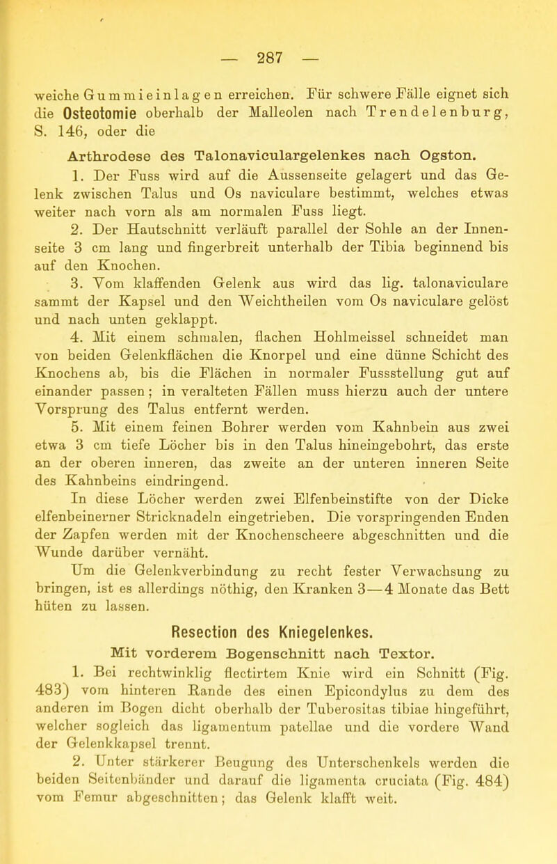 weiche Guramieinlagen erreichen. Für schwere Fälle eignet sich die Osteotomie oberhalb der Malleolen nach Trendelenburg, S. 146, oder die Arthrodese des Talonaviculargelenkes nach Ogston. 1. Der Fuss wird auf die Aussenseite gelagert und das Ge- lenk zwischen Talus und Os naviculare bestimmt, welches etwas weiter nach vorn als am normalen Fuss liegt. 2. Der Hautschnitt verläuft parallel der Sohle an der Innen- seite 3 cm lang und fingerbreit unterhalb der Tibia beginnend bis auf den Knochen. 3. Vom klaffenden Gelenk aus wird das lig. talonaviculare sammt der Kapsel und den Weichtheilen vom Os naviculare gelöst und nach unten geklappt. 4. Mit einem schmalen, flachen Hohlmeissel schneidet man von beiden Gelenkflächen die Knorpel und eine dünne Schicht des Knochens ab, bis die Flächen in normaler Fussstellung gut auf einander passen ; in veralteten Fällen muss hierzu auch der untere Vorsprung des Talus entfernt werden. 5. Mit einem feinen Bohrer werden vom Kahnbein aus zwei etwa 3 cm tiefe Löcher bis in den Talus hineingebohrt, das erste an der oberen inneren, das zweite an der unteren inneren Seite des Kahnbeins eindringend. In diese Löcher werden zwei Elfenbeinstifte von der Dicke elfenbeinerner Stricknadeln eingetrieben. Die vorspringenden Enden der Zapfen werden mit der Knochenscheere abgeschnitten und die Wunde darüber vernäht. Um die Gelenkverbindung zu recht fester Verwachsung zu bringen, ist es allerdings nöthig, den Kranken 3—4 Monate das Bett hüten zu lassen. Resection des Kniegelenkes. Mit vorderem Bogensehnitt nach Textor. 1. Bei rechtwinklig flectirtem Knie wird ein Schnitt (Fig. 483) vom hinteren Hände des einen Epicondylus zu dem des anderen im Bogen dicht oberhalb der Tuberositas tibiae hingeführt, welcher sogleich das ligamentum patellae und die vordere Wand der Gelenkkapsel trennt. 2. Unter stärkerer Beugung des Unterschenkels werden die beiden Seitenbänder und darauf die ligamenta cruciata (Fig. 484) vom Feraur abgeschnitten; das Gelenk klafft weit.