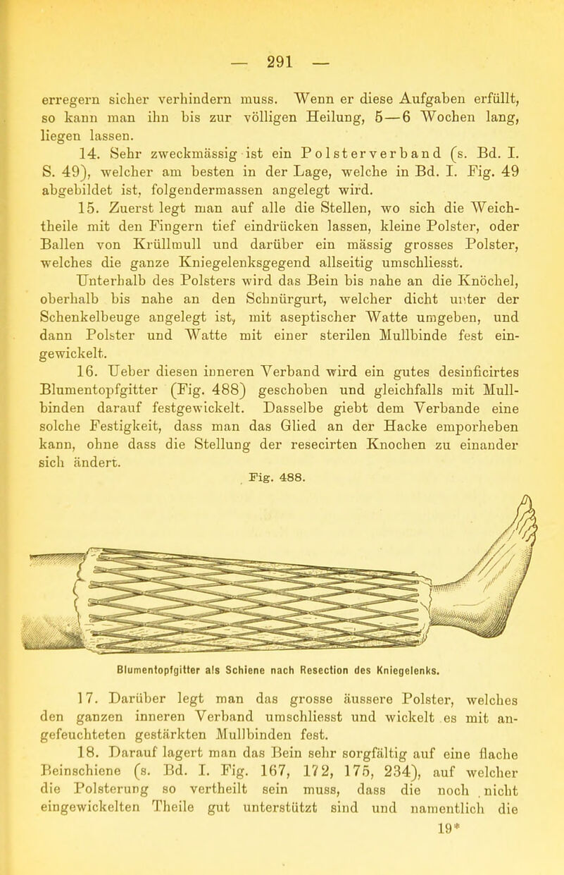 erregern sichei- verhindern muss. Wenn er diese Aufgaben erfüllt, so kann man ihn bis zur völligen Heilung, 5—6 Wochen lang, liegen lassen. 14. Sehr zweckmässig ist ein P o 1 st er v e r b an d (s. Bd. I. S. 49), welcher am besten in der Lage, welche in Bd. I. Fig. 49 abgebildet ist, folgendermassen angelegt wird. 15. Zuerst legt man auf alle die Stellen, wo sich die Weich- theile mit den Fingern tief eindrücken lassen, kleine Polster, oder Ballen von Krüllmull und darüber ein massig grosses Polster, welches die ganze Kniegelenksgegend allseitig umschliesst. Unterhalb des Polsters wird das Bein bis nahe an die Knöchel, oberhalb bis nahe an den Schnürgurt, welcher dicht unter der Schenkelbeuge angelegt ist, mit aseptischer Watte umgeben, und dann Polster und Watte mit einer sterilen Mullbinde fest ein- gewickelt. 16. lieber diesen inneren Verband wird ein gutes desinficirtes Blumentopfgitter (Fig. 488) geschoben und gleichfalls mit Mull- binden darauf festgewickelt. Dasselbe giebt dem Verbände eine solche Festigkeit, dass man das Glied an der Hacke empoi'heben kann, ohne dass die Stellung der resecirten Knochen zu einander sich ändert. Fig. 488. Blumentopfgitter als Schiene nach Resection des Kniegelenks. 17. Darüber legt man das grosse äussere Polster, welches den ganzen inneren Verband umschliesst und wickelt es mit an- gefeuchteten gestärkten Mullbinden fest. 18. Darauf lagert man das Bein sehr sorgfältig auf eine flache Beinschiene (s. Bd. 1. Fig. 167, 172, 176, 234), auf welcher die Polsterung so vertheilt sein muss, dass die noch nicht eingewickelten Theile gut unterstützt sind und namentlich die 19*