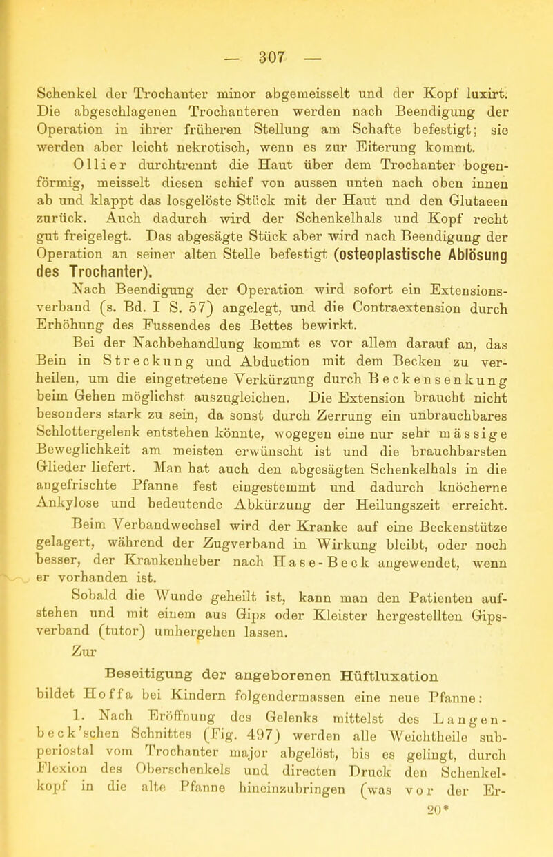 Schenkel dei' Trochanter minor abgemeisselt und der Kopf luxirt. Die abgeschlagenen Trochanteren werden nach Beendigung der Operation in ihrer früheren Stellung am Schafte befestigt; sie werden aber leicht nekrotisch, wenn es zur Eiterung kommt. Olli er durchtrennt die Haut über dem Trochanter bogen- förmig, meisselt diesen schief von aussen unten nach oben innen ab und klappt das losgelöste Stück mit der Haut und den Glutaeen zurück. Auch dadurch wird der Schenkelhals und Kopf recht gut freigelegt. Das abgesägte Stück aber wird nach Beendigung der Opei-ation an seiner alten Stelle befestigt (osteoplastische Ablösung des Trochanter). Nach Beendigung der Operation wird sofort ein Extensions- verband (s. Bd. I S. 57) angelegt, und die Contraextension durch Erhöhung des Fussendes des Bettes bewirkt. Bei der Nachbehandlung kommt es vor allem darauf an, das Bein in Streckung und Abduction mit dem Becken zu ver- heilen, um die eingetretene Verkürzung durch Beckensenkung beim Gehen möglichst auszugleichen. Die Extension braucht nicht besonders stark zu sein, da sonst durch Zerrung ein unbrauchbares Schlottergelenk entstehen könnte, wogegen eine nur sehr mässige Beweglichkeit am meisten erwünscht ist und die brauchbarsten Glieder liefert. Man hat auch den abgesägten Schenkelhals in die angefrischte Pfanne fest eingestemmt und dadurch knöcherne Ankylose und bedeutende Abkürzung der Heilungszeit erreicht. Beim Verbandwechsel wird der Kranke auf eine Beckenstütze gelagert, während der Zugverband in Wirkung bleibt, oder noch besser, der Krankenheber nach Hase-Beck angewendet, wenn er vorhanden ist. Sobald die Wunde geheilt ist, kann man den Patienten auf- stehen und mit einem aus Gips oder Kleister hergestellten Gips- verband (tutor) umhergehen lassen. Zur Beseitigung der angeborenen Hüftluxation bildet Hoffa bei Kindern folgendermassen eine neue Pfanne: 1. Nach Eröffnung des Gelenks mittelst des Langen- beck'schen Schnittes (Fig. 497) werden alle Weichtheile sub- periostal vom Trochanter major abgelöst, bis es gelingt, durch Flexidn des Oberschenkels und directen Druck den Schenkel- kopf in die alte Pfanne hineinzubringen (was vor der Er- 20*