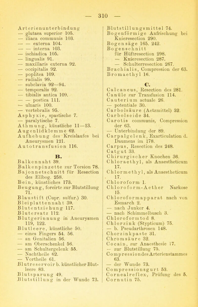 Arterienunterbindiing — glutaea superior 105. — iliaca communis 103. — — externa 104. — — interna 103. — ischiadica 105. — lingualis 91. — maxillaris externa 92. — occipitalis 92. — Poplitea 109. — radialis 99. — subclavia 92—94. — temporalis 92. — tibialis antica 109. — — postica III. — ulnaris 100. — vertebralis 95. Asphyxie, spastische 7. — paralytische 7. Athraung, künstliche 11—13. Augenlidklemme 62. Aufhebung des Kreislaufes bei Aneurysmen 121. Autotransfusion 116. B. Balkennaht 39. Balkenpinzette zur Torsion 78. Bajonnetschnitt für ßesection des Eilbog. 258. Bein, künstliches 173. Beugung, forcirte zur Blutstillung 71. Blaustift (Cupr. sulfur.) 30. Bleiplattennaht 39. Blutentziehung 117, Blutersatz 112. Blutgerinnung in Aneurysmen 119, 122. Blutleere, künstliche 50. — eines Fingers 54. 56. — an Genitalien 56. — am Oberschenkel 56. — am Schultergelenk 65. — Nachtheile 62. — Vortheile 61. Blutreservoir b. künstlicher Blut- leere 83. Blutsparung 49. Blutstillung in der Wunde 73. Blutstillungsmittel 74. Bogenförmige Anfrischung bei Knieresection 290. Bogensäge 165. 242. Bo genschnitt für Hüftresection 298. — Knieresection 287. — Schulterresection 267. Brachialis, Compression der 63. Bromaethyl 16. C. Calcaneus, Resection des 281. Cauüle zur Transfusion 114. Cauterium actuale 26. — Potentiale 30. Carbolsäure (Aetzmittel) 32. 0 a r b 01 s e i d e 34. Carotis communis, Compression der 63. — Unterbindung der 89. Carpalgelenk, Bxarticulation d. Daumens im 178. Carpus, Resection des 248. Catgut 33. Chirurgischer Knochen 36. Chloraethyl, als Anaestheticum 17. C h 10 r m e t h y 1, als Anaestheticum 17. Chloroform 1. Chloroform-Aether Narkose 15 Chloroforraapparat nach von Esmarch 2. — nach Junker 4. — nach Schimmelbusch 3. Chloroformtod 8. Chlor zink (Stypticum) 75. — b. Pseudarthrosen 148. Chorzinkpaste 31. Chromsäure 32. Cocain, zur Anaesthesie 17. — zur Blutstillung 75. Compressiondes Arterienstammes 63. — der Wunde 73. C o m p r e s s i o n s g u r t 53. Cornealreflex, Prüfung des 5. Cornutin 75.