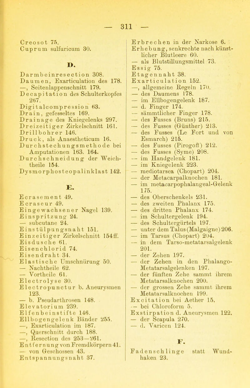 Creosot 75. Cuprum sulfui'icum 30. D. Darmbeinresection 308. Daumen, Exarticulatiou des 178. —, Seitenlappenschnitt 179. Decapitation des Schulterkopfes 2H7. Digitalcompression H3. Drain, gefesseltes 169. Drainage des Kniegelenks 297. Dreizeitiger Zirkelschnitt 161. Drillbohrer 14ß. Druck, als Anaestheticum 16. Durchstechungsmethode bei Amputationen 163. 164. Durchschneidung der Weich- theile 154. Dysmorphosteopalinklast 142. E. Ecrasement 49. Ecraseur 49. Eingewachsener Nagel 139. Einspritzung 24. — subcutane 24. Einstülpungsnaht 151. Ein zeitiger Zirkelschnitt 154 ff. Eisdusche 61. Eisenchlorid 74. Eisendraht 34. Elastische Umschnürung 50. — Nachtheile 62. — Vortheile 61. Electrolyse 30. Electropunctur b. Aneurysmen 123. — b. Pseudarthrosen 148. . Elevatorium 239. Elfenbeinstifte 146. Ellbogengelenk Bänder 255. —, Exarticulation im 187. —, Querschnitt durch 188. —, Resection dos 253 — ^61. Entl'ernung von Fremdkörpern 41. — von Geschossen 43. Entspannungsnaht 37. Erbrechen in der Narkose 6. Erhebung, senkrechte nach künst- licher Blutleere 60. — als Blutstillungsmittel 73. Essig 75. Etagennaht 38. Exarticulation 152. —, allgemeine Regeln 170. — des Daumens 178. — im Ellbogengelenk 187. — d. Finger 174. — sämmtlicher Finger 178. — des Fusses (Bruns) 215. — des Fusses (Günther) 213. — des Fusses (Le Fort und von Esmarch) 215. — des Fusses (Pirogoft) 212. — des Fusses (Syme) 208. — im Handgelenk 181. — im Kniegelenk 223. — raediotarsea (Chopart) 204. — der JVIetacarpalknochen 181. — im metacarpophalangeal-Gelenk 175. — des Oberschenkels 231. — des zweiten Phalanx 175. — des dritten Phalanx 174. — im Schultergelenk 194. — des Schultergürtels 197. — unter dem Talus (Malgaigne) 206. — im Tarsus (Chopart) 2lJ4. — in dem Tarso-metatai'salgelenk 201. — der Zehen 197. — der Zehen in den Plialango- Metatarsalgelenken 197. — der fünften Zehe sammt ihrem Metatarsalknochen 200. — der grossen Zehe sammt ihrem Metatarsalknooheu 199. Excitation bei Aether 15. -— bei Chloroform 5. Exstirpation d. Aneurysmen 122. — der Scapula 270. — d. Varicen 124. F. Fadenschlinge statt Wund- haken 23.