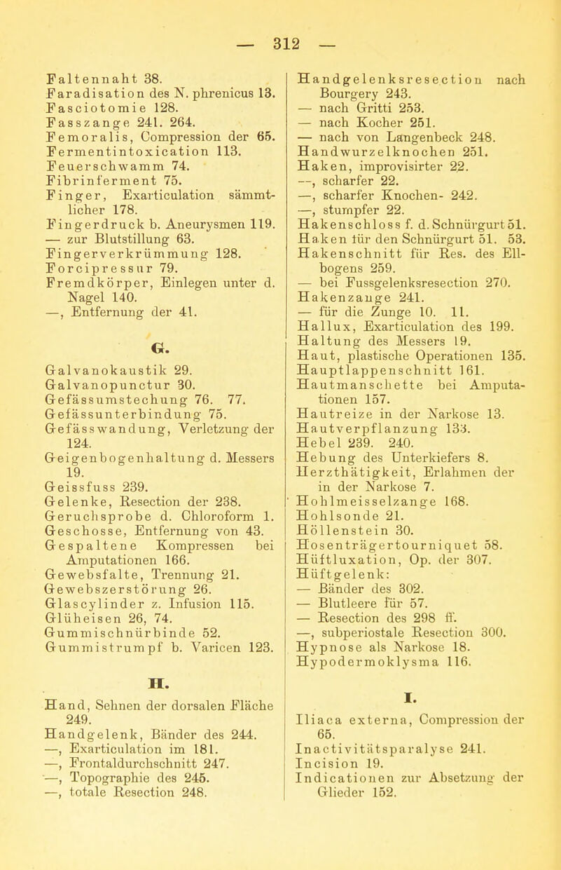 Faltennaht 38. Faradisation des N. phrenicus 13. Fasciotomie 128. Fasszange 241. 264. Femoralis, Compression der 65. Fermentintoxication 113. Feuei'schwamm 74. Fibrinferment 75. Finger, Exarticulation sämmt- licher 178. Fingerdruck b. Aneurysmen 119. — zur Blutstillung 63. Fingerverkrümmung 128. Forcipressur 79. Fremdkörper, Einlegen unter d. Nagel 140. —, Entfernung der 41. G. Galvanokaustik 29. Galvanopunctur 30. Gefässumstechung 76. 77. Gefässunterbindung 75. Gefässwandung, Vei'letzung der 124. Geigenbogenhaltung d. Messers 19. Geissfuss 239. Gelenke, Resection der 238. Geruchsprobe d. Chloroform 1. Geschosse, Entfernung von 43. Gespaltene Kompressen bei Amputationen 166. Gewebsfalte, Trennung 21. Gewebszerstörung 26. Glascylinder z. Infusion 115. Glüheisen 26, 74. Gummischnürbinde 52. Gummistrumpf b. Varicen 123. H. Hand, Sehnen der dorsalen Fläche 249. Handgelenk, Bänder des 244. —, Exarticulation im 181. —, Frontaldurchschnitt 247. —, Topographie des 245. —, totale Resection 248. Handgelenks resection nach Bourgery 243. — nach Gritti 258. — nach Kocher 251. — nach von Langenbeck 248. Handwurzelknochen 251. Haken, improvisirter 22. —, scharfer 22. —, scharfer Knochen- 242. —, stumpfer 22. Hakenschloss f. d.Schnürgurt51. Haken tür den Schnürgurt 51. 58. Hakenschnitt für Res. des Ell- bogens 259. — bei Fussgelenksresection 270. Hakenzauge 241. — für die Zunge 10. 11. Hallux, Exarticulation des 199. Haltung des Messers 19. Haut, plastische Operationen 135. Hauptlappenschnitt 161. Hautmanschette bei Amputa- tionen 157. Hautreize in der Narkose 13. Hautverpflanzung 133. Hebel 239. 240. Hebung des Unterkiefers 8. Herzthätigkeit, Erlahmen der in der Narkose 7. Hohlmeisselzange 168. Hohlsonde 21. Höllenstein 30. Hosenträgertourniquet 58. Hüftluxation, Op. der 307. Hüftgelenk: — Bänder des 302. — Blutleere für 57. — Resection des 298 ff. —, subperiostale Resection 300. Hypnose als Narkose 18. Hypodermoklysma 116. I. Iliaca externa, Compression der 66. Inactivitätsparalyse 241. Incision 19. Indicationen zur Absetzuuü' der Gheder 152.