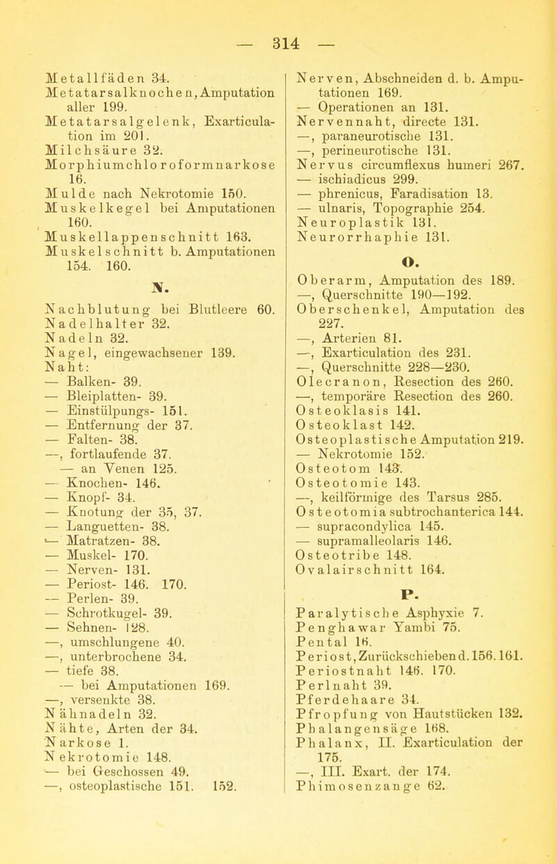 Metallfäden 34. Metatarsalknoche n, Amputation aller 199. Metatarsalgelenk, Exarticula- tion im 20\. Milchsäure 32. Morphiumchloroformnarkose 16. Mulde nach Nekrotomie löO. Muskelkegel bei Amputationen 160. Muskellappenschnitt 163. Muskelschnitt b. Amputationen 154. 160. Nachblutung bei Blutleere 60. Nadelhalter 32. Nadeln 32. Nagel, eingewachsener 139. Naht: — Balken- 39. — Bleiplatten- 39. — Einstülpungs- 151. — Entfernung der 37. — Falten- 38. —, fortlaufende 37. — an Venen 125. — Knochen- 146. — Knopf- 34. — Knotung der 35, 37. — Languetten- 38. ■— Matratzen- 38. — Muskel- 170. — Nerven- 131. — Periost- 146. 170. — Perlen- 39. — Schrotkugel- 39. — Sehnen- 128. —, umschlungene 40. —, unterbrochene 34. — tiefe 38. — bei Amputationen 169. —, versenkte 38. N ähnadeln 32. Nähte, Arten der 34. Narkose 1. N ekrotomic 148. — bei Geschossen 49. —, osteoplastische 151. 152. Nerven, Abschneiden d. b. Ampu- tationen 169. — Operationen an 131. Nervennaht, directe 131. —, paraneurotische 131. —, perineurotische 131. Nervus circumflexus humeri 267. — ischiadicus 299. — phrenicus, Faradisation 13. — ulnaris, Topographie 254. Neuroplastik 131. Neurorrhaphie 131. O. Oberarm, Amputation des 189. —, Querschnitte 190—192. Oberschenkel, Amputation des 227. —, Arterien 81. —, Exarticulation des 231. —, Querschnitte 228—230. Olecranon, Resection des 260. —, temporäre Resection des 260. Osteoklasis 141. Osteoklast 142. Osteoplastische Amputation 219. — Nekrotomie 152. Osteotom 143. Osteotomie 143. —, keilförmige des Tarsus 285. Osteotomia subtrochanterica 144. — supracondylica 145. — supramalleolaris 146. Osteotribe 148. Ovalairschnitt 164. P. Paralytische Asphyxie 7. Penghawar Yambi 75. Pental 16. Periost,Zurückschiebend.l56.161. Periostnaht 146. 170. Perlnaht 39. Pferde haare 34. Pfropfung von Haut stücken 132. Phalangen säge 1K8. Phalanx, II. Exarticulation der 175. —, III. Exart. der 174. Phimosenzange 62.