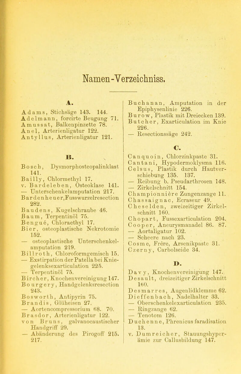 Namen -Verzeichniss. A. Adams, Stichsäge 143. 144. Adelmann, forcirte Beugung 71. Amussat, ßalkenpinzette 78. Anel, Arterienligatur 122. Antyllus, Arterienligatur 121. B. Bosch, Dysmorphosteopalinklast 141. Bailly, Chlormethyl 17. V. Bardeleben, Osteoklase 141. — Unterschenkelamputation 217. Bardenheue r,Fusswurzelresection 282. Baudens, Kugelschraube 46. Baum, Terpentinöl 75. Bengue, Chloraethyl 17. Bier, osteoplastische Nekrotomie 152. — osteoplastische ünterschenkel- amputation 219. Billroth, Chloroformgemisch 15. — Exstirpation der Patella bei Knie- gelenksexarticulation 225. — Terpentinöl 75. Bircher, Knochenvereinigung 147. Bourgery, Handgelenksresection 243. Bosworth, Aiitipyrin 75. Brandis, Glüheisen 27. — Aortencompressoriuiii fi8. 70. Brasdor, Arterienligatur 122. von Bruns, galvanocaustischer Handgriff 29. — Abänderung des Pirogoff 215. 217. Buchanan, Amputation in der Epiphysenlinie 226. B u r 0 w, Plastik mit Dreiecken 189. Butcher, Exarticulation im Knie 226. — Resectionssäge 242. C. Canquoin, Chlorzinkpaste 31. Cantani, Hypodermoklysma 116. Celsus, Plastik durch Hautver- schiebung 135. 137. — Reibung b. Pseudarthrosen 148. — Zirkelschnitt 154. Championniere Zungenzange 11. Chassaignac, Ecraseur 49. Cheselden, zweizeitiger Zirkel- schnitt IfiO. Chopart, Fussexarticulation 204. Cooper, Aneurysmauadel 86. 87. — Aortaligatur 102. — Scheere nach 23. Cosme, Frere, Arsenikpaste 31. Czerny, Carbolseide 34. D. Davy, Knochcnvereiuigung 147. Desault, di-eizeitiger Zirkelschnitt 1«0. Desmarres, Augenlidklemme 62. Diefl'enbach, Nadelhalter 33. — Oberschenkelexarticulation 235. — Ringzange 62. — Tenotom 126. Ducheniie, l'hrenicus iaradisation 13. V. Dumreicher, Stauungshypur- ämie zur Callusbildung 147.