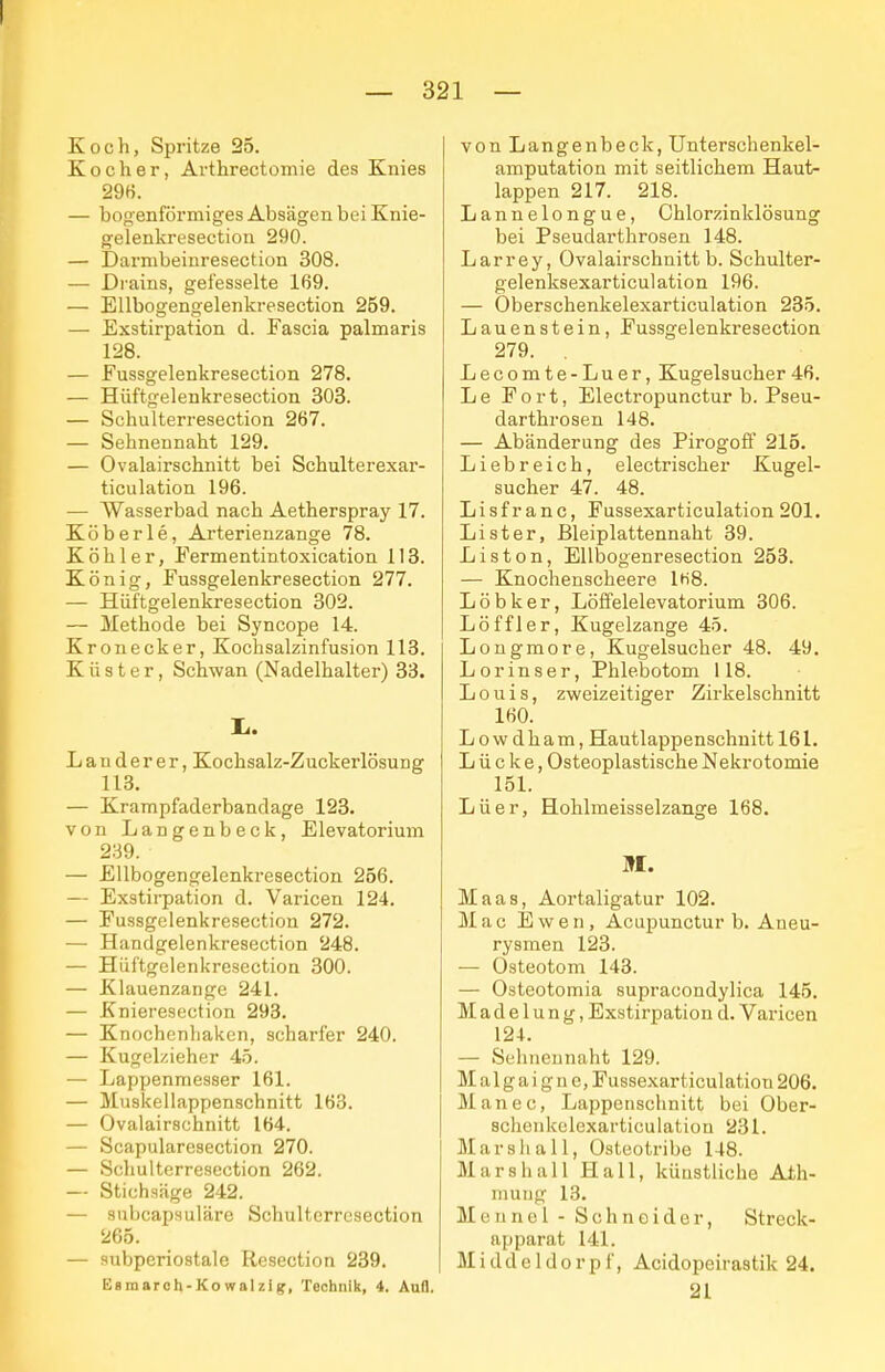 Koch, Spritze 25. Kocher, Arthrectomie des Knies 29H. — bogenförmiges Absägen bei Knie- gelenkresection 290. — Darmbeinresection 308. — Di'ains, gefesselte 169. — EUbogengelenkresection 259. — Exstirpation d. Fascia palmaris 128. — Fussgelenkresection 278. — Hüftgelenkresection 303. — Schulterresectioa 267. — Sebnennaht 129. — Ovalairschnitt bei Schulterexar- ticulation 196. — Wasserbad nach Aetherspray 17. Köberle, Arterienzange 78. Köhler, Fermentintoxication 118. König, Fussgelenkresection 277. — Hüftgelenkresection 302. — Methode bei Syncope 14. Kronecker, Kochsalzinfusion 113. Küster, Schwan (Nadelhalter) 33. Ii. Landerer, Kochsalz-Zuckerlösung 113. — Krampfaderbandage 123. von Langenbeck, Elevatorium 239. — EUbogengelenkresection 256. — Exstirpation d. Varicen 124. — Fussgelenkresection 272. — Handgelenkresection 248. — Hüftgelenkresection 300. — Klauenzange 241. — Knieresection 293. — Knochenliaken, scharfer 240. — Kugelzieher 45. — Lappenmesser 161. — Muskeilappenschnitt 163. — Ovalairschnitt 164. — Scapularesection 270. — Scliulterresection 262. — Stichaäge 242. — subcapsuläre Schulterresection 265. — subpcriostale Resection 239. Esmaroh-Kowalzig, Technik, 4. Aufl. von Langenbeck, Unterschenkel- amputation mit seitlichem Haut- lappen 217. 218. Lannelongue, Chlorzinklösung bei Pseudarthroseu 148. Larrey, Ovalairschnitt b. Schulter- gelenksexarticulation 196. — Oberschenkelexarticulation 235. Lauenstein, Fussgelenkresection 279. . Lecomte-Luer, Kugelsucher46. Le Fort, Electropunctur b. Pseu- darthroseu 148. — Abänderung des Pirogofi' 215. Liebreich, electrischer Kugel- sucher 47. 48. Lisf ranc, Fussexarticulation 201. Lister, Bleiplattennaht 39. Liston, Ellbogenresection 253. — Knochenscheere 1H8. Löbker, Löffelelevatorium 306. Löffler, Kugelzange 45. Longmore, Kugelsucher 48. 49. Lorinser, Phle.botom 118. L 011 i s, zweizeitiger Zirkelschnitt 160. L 0 w d h a m, Hautlappenschnitt 161. Lücke, Osteoplastische Nekrotomie 151. Lüer, Hohlmeisselzange 168. M. Maas, Aortaligatur 102. Mac E w e n , Acupunctur b. Aneu- rysmen 123. — Osteotom 143. — Osteotomia supracondylica 145. Madelung, Exstirpation d. Varicen 124. — Sehnennaht 129. Malgaigne, Fussexarticulation 206. Manec, Lappenschnitt bei Ober- schenkelexarticulation 231. Marshall, Osteotribe 148. Mars hall Hall, künstliche Ath- mung 13. Mounel - Schneider, Streck- apparat 141. Middeldorpf, Acidopeirastik 24. 21