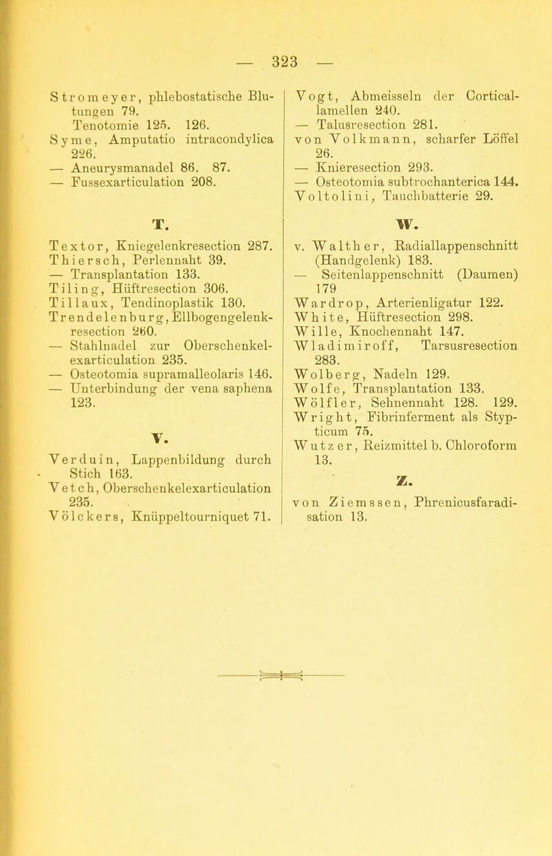 S t r o m e y e r, phlebostatische Blu- tungen 79. Tenotomie 125. 126. S y m e, Amputatio intracondylica 2'26. — Aneurysmanadel 86. 87. — Fussexarticulation 208. T. Textor, Kniegelenkresection 287. Thiersch, Perlennaht 39. — Transplantation 133. Tiling, Hüftresection 306. Tillaux, Tendinoplastik 130. Trendelenburg, EUbogengelenk- resection 2ö0. — Stahlnadel zur Oberschenkel- exarticulation 235. — Osteotomia supramalleolaris 146. — Unterbindung der vena saphena 123. V. Verduin, Lappenbildung durch Stich 163. V e t c h, Oberschenkelexarticulation 235. Völckers, Knüppeltourniquet 71. Vogt, Abmeisseln der Cortical- lamellen 240. — Talusresection 281. von Volkmann, scharfer Löffel 26. — Knieresection 293. — Osteotomia subtrochanterica 144. Voltolini, Tauchbatterie 29. W. V. Walther, Radiallappenschnitt (Handgelenk) 183. — Seitenlappenschnitt (Daumen) 179 Wardrop, Arterienligatur 122. White, Hüftresection 298. Wille, Knochennaht 147. Wladimir off, Tarsusresection 283. Wolberg, Nadeln 129. Wolfe, Transplantation 133. Wölf 1er, Sehnennaht 128. 129. Wright, Fibrinferment als Styp- ticum 75. Wutz er, Reizmittel b. Chloroform 13. Z. von Ziemssen, Phrenicusfaradi- sation 13.