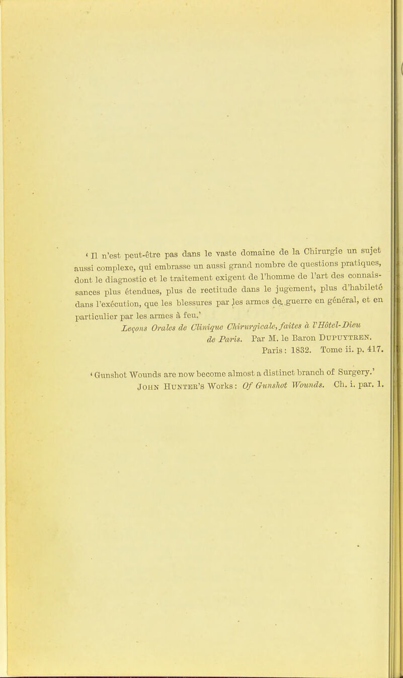 aiissi complexe, qui cmbrasse un aussi grand nombre de questions pratiques, dont le diagnostic et le traitement exigent de Thomme de I'art des connais- sances plus 6tendues, plus de rectitude dans le jugement, plus d'habilet6 dans l'ex6cution, que les blessures par }es annes de. .guerre en g6n6ral, et en particulier par les amies il feu.' Legoiis Orales de Cliniqm Cliinirgicale, faites a VHotel-JDimt de Poms. Par M. le Baron Dupuyteen. Paris: 1832. Tome ii. p. 417. ' Gunshot Wounds are now become almost a distinct branch of Surgery.' John Hunter's Works: Of Ounslwt Wounds. Ch. i. par. 1.