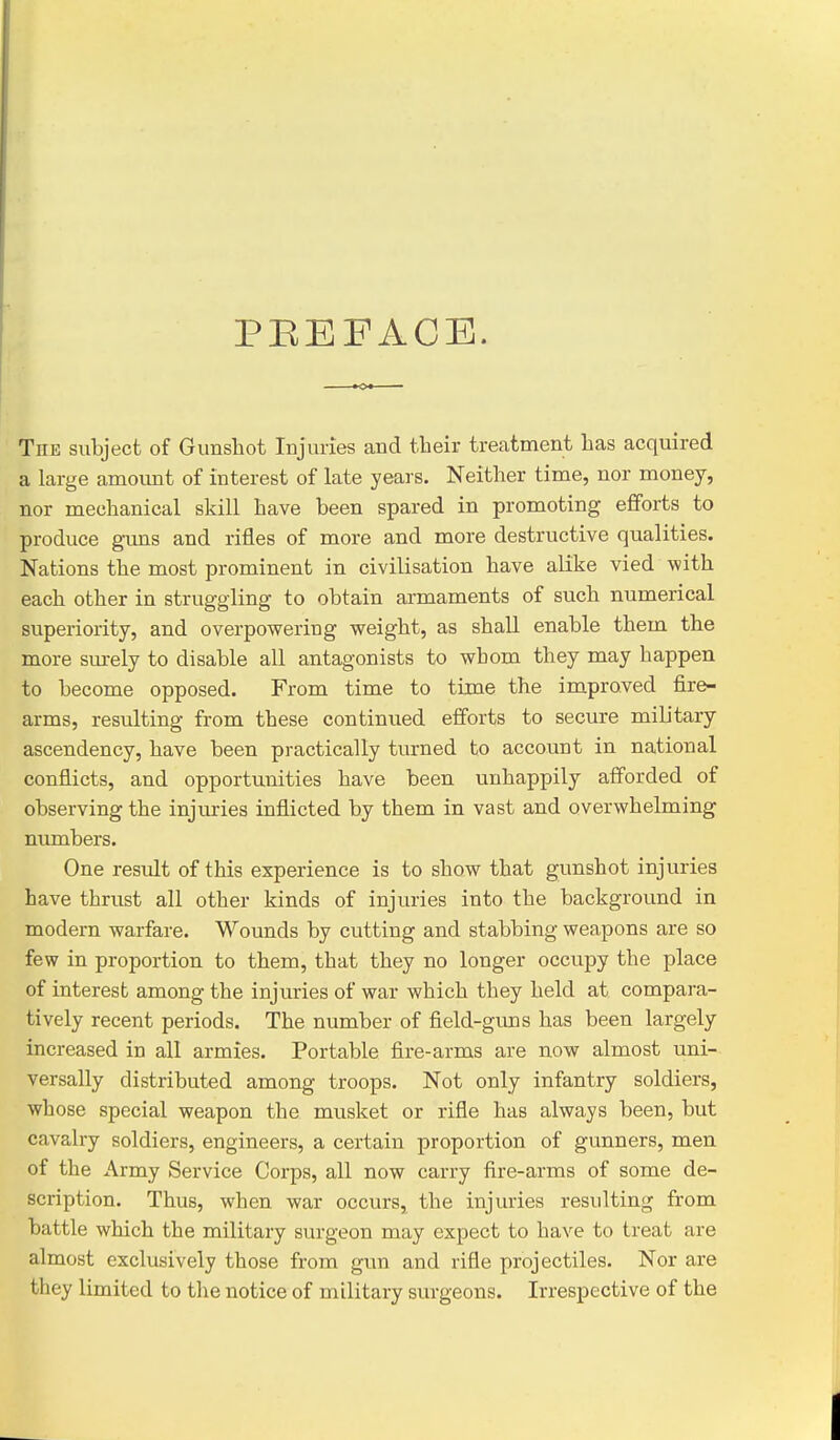 PEEFACE. The subject of Gunshot Injuries and their treatment lias acquired a large amount of interest of late years. Neither time, nor money, nor mechanical skill have been spared in promoting efforts to produce guns and rifles of more and more destructive qualities. Nations the most prominent in civilisation have alike vied with each other in struggling to obtain armaments of such numerical superiority, and overpowering weight, as shall enable them the more sm-ely to disable all antagonists to whom they may happen to become opposed. From time to time the improved fire- arms, resulting from these continued efforts to secure military ascendency, have been practically turned to account in national conflicts, and opportunities have been unhappily afforded of observing the injuries inflicted by them in vast and overwhelming numbers. One result of this experience is to show that gunshot injuries have thrust all other kinds of injuries into the background in modern warfare. Wounds by cutting and stabbing weapons are so few in proportion to them, that they no longer occupy the place of interest among the injuries of war which they held at compara- tively recent periods. The number of field-guns has been largely increased in all armies. Portable fire-arms are now almost uni- versally distributed among troops. Not only infantry soldiers, whose special weapon the musket or rifle has always been, but cavalry soldiers, engineers, a certain proportion of gunners, men of the Army Service Corps, all now carry fire-arms of some de- scription. Thus, when war occurs, the injuries resulting from battle which the military surgeon may expect to have to treat are almost exclusively those from gun and rifle projectiles. Nor are they limited to tlie notice of military surgeons. Irrespective of the