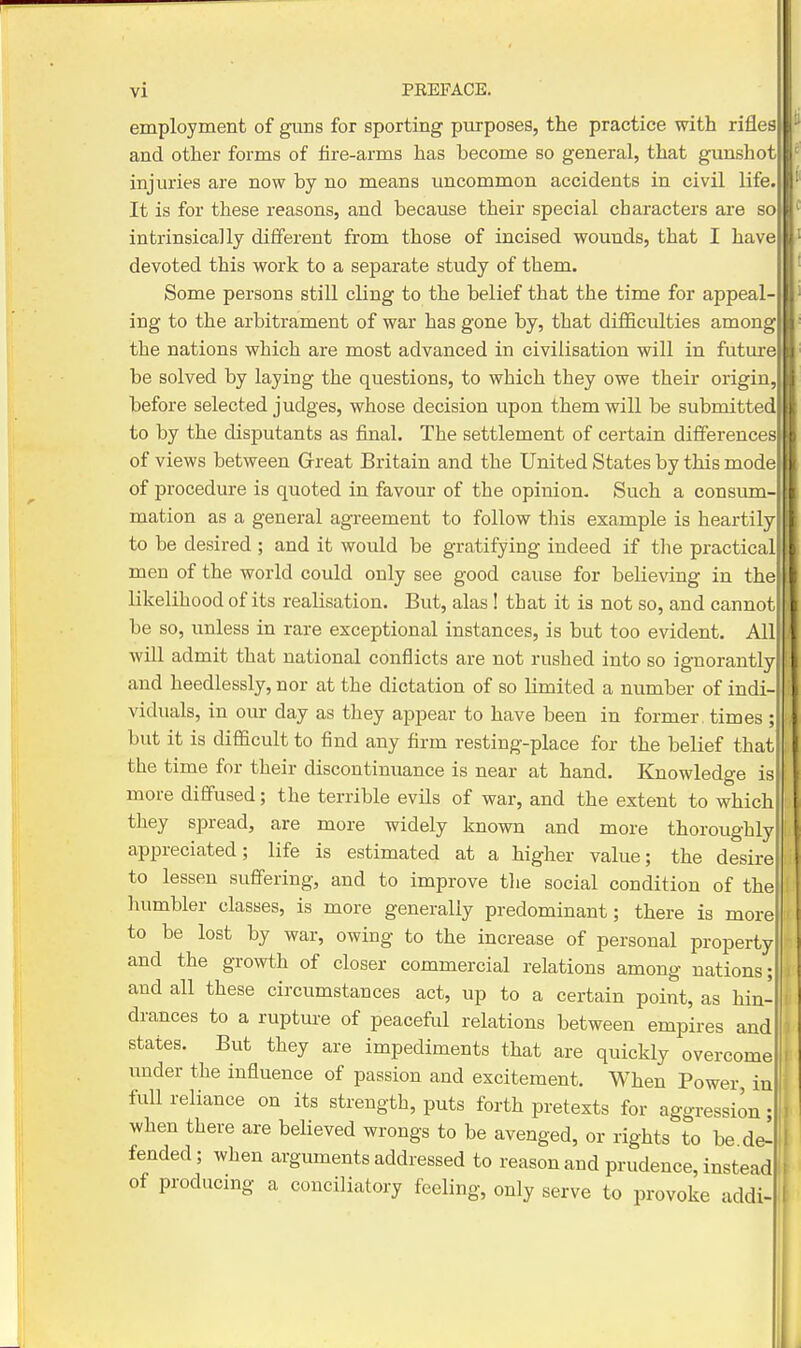 employment of guns for sporting purposes, the practice with rifles and other forms of fire-arms has become so general, that gunshot injuries are now by no means uncommon accidents in civil life It is for these reasons, and because their special characters are so intrinsically different from those of incised wounds, that I have devoted this work to a separate study of them. Some persons stiU cling to the belief that the time for appeal- ing to the arbitrament of war has gone by, that difficulties among the nations which are most advanced in civilisation will in future be solved by laying the questions, to which they owe their origin, before selected judges, whose decision upon them will be submitted to by the disputants as final. The settlement of certain differences of views between Grreat Britain and the United States by this mode of procedure is quoted in favour of the opinion. Such a consum- mation as a general agreement to follow this example is heartily to be desired ; and it would be gratifying indeed if the practical men of the world could only see good cause for believing in the likelihood of its realisation. Bvit, alas ! that it is not so, and cannot be so, unless in rare exceptional instances, is but too evident. All will admit that national conflicts are not rushed into so ignorantly and heedlessly, nor at the dictation of so Limited a number of indi- viduals, in our day as they appear to have been in former, times ; but it is difficult to find any firm resting-place for the belief that the time for their discontinuance is near at hand. Knowledge is more diffused; the terrible evils of war, and the extent to which they spread, are more widely known and more thoroughly appreciated; life is estimated at a higher value; the desire to lessen suffering, and to improve tlie social condition of the humbler classes, is more generally predominant; there is more to be lost by war, owing to the increase of personal property and the growth of closer commercial relations among nations; and all these circumstances act, up to a certain point, as hin- drances to a rupture of peaceful relations between empires and states. But they are impediments that are quickly overcome under the influence of passion and excitement. When Power in full reliance on its strength, puts forth pretexts for aggression, when there are believed wrongs to be avenged, or rights to be de^ fended; when arguments addressed to reason and prudence, instead of producmg a conciliatory feeling, only serve to provoke addi