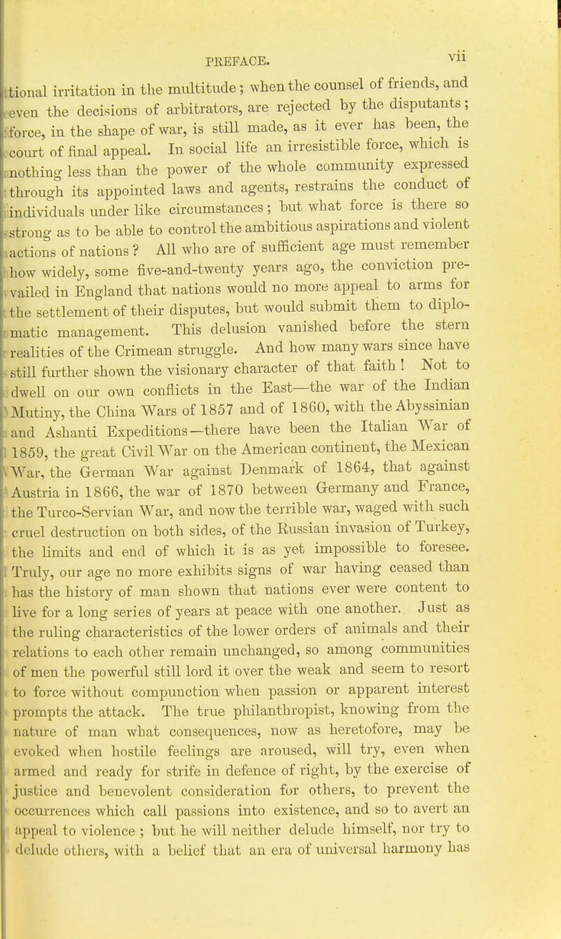 tional irritation in the multitude; when the counsel of friends, and even the decisions of arbitrators, are rejected by the disputants; force, in the shape of war, is still made, as it ever has been, the ccoiurt of final appeal. In social Ufe an irresistible force, which is onothing less than the power of the whole community expressed through its appointed laws and agents, restrains the conduct of individuals under like circumstances; but what force is there so ^.strong as to be able to control the ambitious aspirations and violent lactions of nations ? All who are of sufficient age must remember how widely, some five-and-twenty years ago, the conviction pre- vailed in England that nations would no more appeal to arms for .the settlement of their disputes, but would submit them to diplo- iimatic management. This delusion vanished before the stern r realities of the Crimean struggle. And how many wars since have still fm-ther shown the visionary character of that faith ! Not to dweU on our own conflicts in the East—the war of the Indian !i Mutiny, the China Wars of 1857 and of 1860, with the Abyssinian iand Ashanti Expeditions—there have been the Italian War of 1859, the great Civil War on the American continent, the Mexican ^ War, the German War against Denmark of 1864, that against ^ Austria in 1866, the war of 1870 between Germany and France, the Turco-Servian War, and now the terrible war, waged with such cruel destruction on both sides, of the Eussian invasion of Turkey, the Hmits and end of which it is as yet impossible to foresee. Truly, our age no more exhibits signs of war having ceased than has the history of man shown that nations ever were content to live for a long series of years at peace with one another. Just as the ruling characteristics of the lower orders of animals and their relations to each other remain unchanged, so among communities of men the powerful still lord it over the weak and seem to resort to force without compunction when passion or apparent interest prompts the attack. The true philanthropist, knowing from the nature of man what consequences, now as heretofore, may be evoked when hostile feelings are aroused, will try, even when armed and ready for strife in defence of right, by the exercise of justice and benevolent consideration for others, to prevent the occurrences which call passions into existence, and so to avert an appeal to violence ; but he will neither delude himself, nor try to delude others, with a belief that an era of universal harmony has