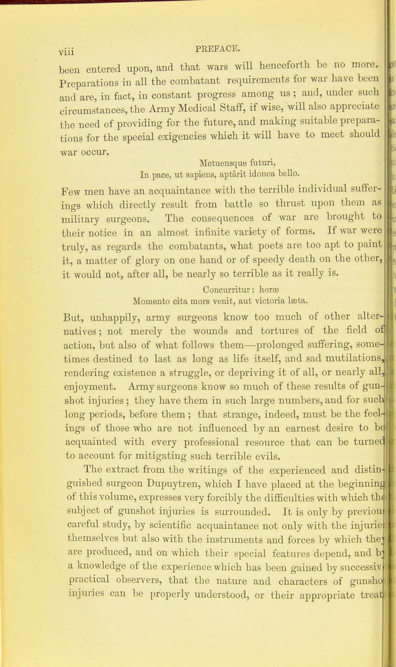 been entered upon, and that wars will henceforlli be no more. Preparations in all the combatant requirements for war have been and are, in fact, in constant progress among us ; and, imder such circumstances, the Army Medical Staflf, if wise, will also appreciate the need of providing for the future, and making suitable prepara- tions for the special exigencies which it will have to meet should war occur. Metuensqutt futuri, In pace, ut sapiens, aptarit idonea bello. Few men have an acquaintance with the terrible individual suffer- ings which directly result from battle so thrust upon them as military surgeons. The consequences of war are brought to their notice in an almost infinite variety of forms. If war were truly, as regards the combatants, what poets are too apt to paint it, a matter of glory on one hand or of speedy death on the other, it would not, after all, be neai-ly so terrible as it really is. Ooncurritur: horse Momento cita mors venit, aut victoria Iseta. But, unhappily, army surgeons know too much of other alter- natives ; not merely the wounds and tortures of the field o: action, but also of what follows them—prolonged suffering, some' times destined to last as long as life itself, and sad mutilations rendering existence a struggle, or depriving it of all, or nearly all. enjoyment. Army surgeons know so much of these results of gun- shot injuries ; they have them in such large numbers, and for sue. long periods, before them ; that strange, indeed, must be the feel- ings of those who are not influenced by an earnest desire to bi acquainted with every professional resource that can be turnei to account for mitigating such terrible evils. The extract from the writings of the experienced and distin- guished surgeon Dupuytren, which I have placed at the beginninjj of this volume, expresses very forcibly the difficidties with which the subject of gunshot injmies is surrounded. It is only by previous careful study, by scientific acquaintance not only with the injuries themselves but also with the instruments and forces by which thcj are produced, and on which their special features depend, and bi a knowledge of the experience which has been gained by successi\ i practical observers, that the nature and characters of gunsho: injuries can be properly understood, or their appropriate treatl. III' K 11