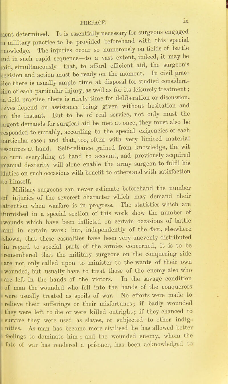 iient determined. It is essentially necessary for surgeons engaged iia military practice to be provided beforehand with this special i;nowledge. The injuries occur so numerously on fields of battle und in such rapid sequence—to a vast extent, indeed, it may be laid, simultaneously—that, to afford efficient aid, the surgeon's decision and action must be ready on the moment. In civil prac- idce there is usually ample time at disposal for studied considera- iion of each particular injury, as well as for its leisurely treatment; iin field practice there is rarely time for deliberation or discussion. .Lives depend on assistance being given without hesitation and m the instant. But to be of real service, not only must the inrgent demands for surgical aid be met at once, they must also be responded to suitably, according to the special exigencies of each particular case; and that, too, often with very limited material t-esources at hand. Self-reliance gained from knowledge, the wit uo turn everything at hand to account, and previously acquired rmanual dexterity will alone enable the army surgeon to fulfil his 1 duties on such occasions with benefit to others and with satisfaction (to himself. Military surgeons can never estimate beforehand the number I'of injuries of the severest character which may demand their ' attention when warfare is in progress. The statistics which are 'fm-nished in a special section of this work show the number of (wounds which have been inflicted on certain occasions of battle 1 and in certain wars; but, independently of the fact, elsewhere ■ shown, that these casualties have been very unevenly distributed in regard to special parts of the armies concerned, it is to be remembered that the military surgeons on the conquering side are not only called upon to minister to the wants of their own i wounded, but usually have to treat those of the enemy also who 1 are left in the hands of the victors. In the savage condition of man the wounded who fell into the hands of the conquerors »were usually treated as spoils of war. No efforts were made to ■ relieve their sufferings or their misfortunes; if badly wounded they were left to die or were killed outright; if they chanced to , sm-vive they were used as slaves, or subjected to other indig- nities. As man has become more civilised he has allowed better feelings to dominate him ; and the wounded enemy, whom the fate of war has rendered a prisoner, has been acknowledged to