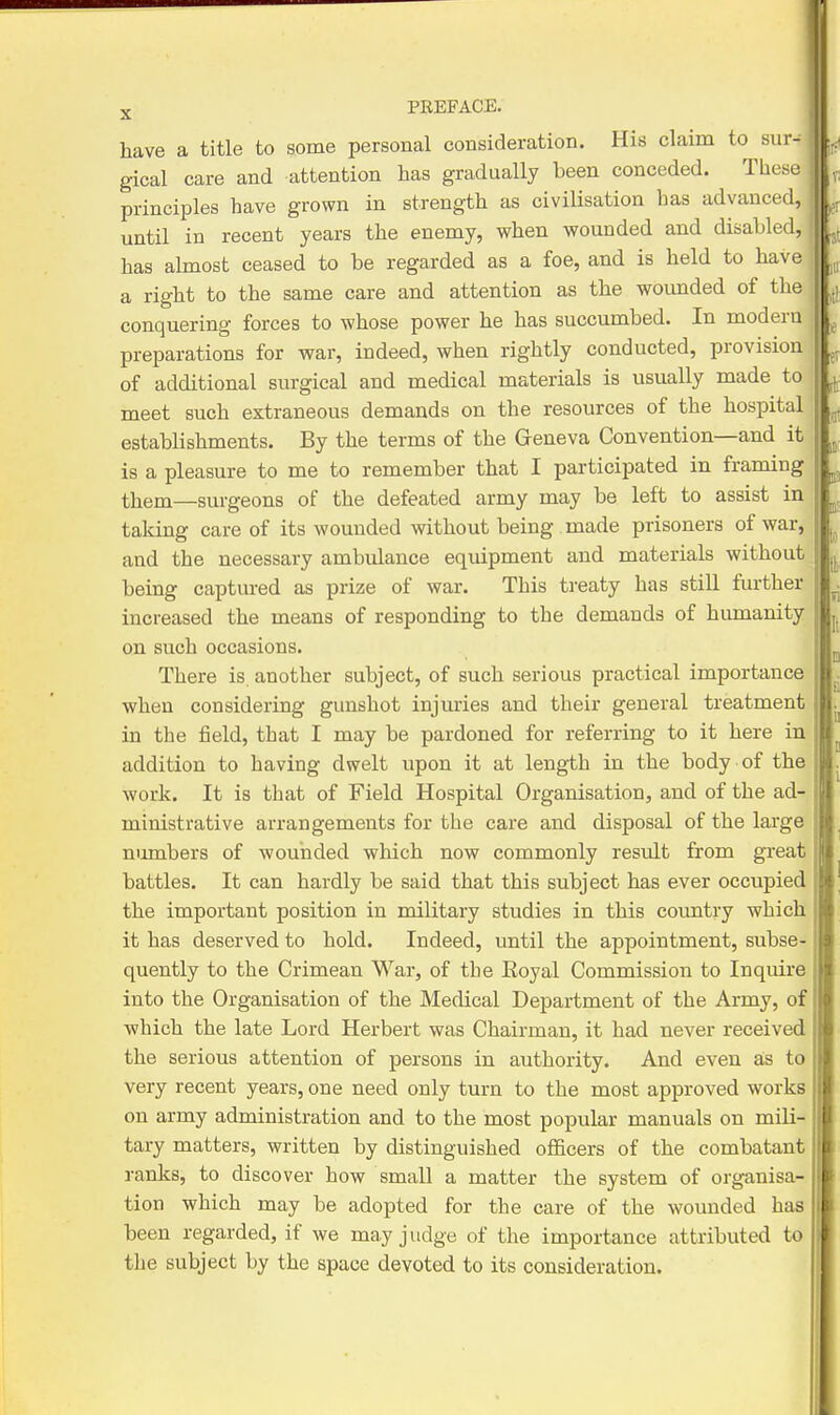 have a title to some personal consideration. His claim to sur- gical care and attention has gradually been conceded. These principles have grown in strength as civiHsation has advanced, until in recent years the enemy, when wounded and disabled, has ahnost ceased to be regarded as a foe, and is held to have a right to the same care and attention as the wounded of the conquering forces to whose power he has succumbed. In modern preparations for war, indeed, when rightly conducted, provision of additional surgical and medical materials is usvially made to meet such extraneous demands on the resources of the hospital establishments. By the terms of the Geneva Convention—and it is a pleasure to me to remember that I participated in framing them—surgeons of the defeated army may be left to assist in taking care of its wounded without being , made prisoners of war, and the necessary ambulance equipment and materials without being captured as prize of war. This treaty has still further increased the means of responding to the demands of humanity on such occasions. There is. another subject, of such serious practical importance when considering gunshot injuries and their general treatment in the iield, that I may be pardoned for referring to it here in addition to having dwelt upon it at length in the body of the work. It is that of Field Hospital Organisation, and of the ad- ministrative arrangements for the care and disposal of the large numbers of wounded which now commonly result from great battles. It can hardly be said that this subject has ever occupied the important position in military studies in this country which it has deserved to hold. Indeed, until the appointment, subse- quently to the Crimean War, of the Eoyal Commission to Inquire into the Organisation of the Medical Department of the Army, of which the late Lord Herbert was Chairman, it had never received the serious attention of persons in authority. And even a;s to very recent years, one need only turn to the most approved works on army administration and to the most popular manuals on mili- tary matters, written by distinguished officers of the combatant ranks, to discover how small a matter the system of organisa- tion which may be adopted for the care of the wounded has been regarded, if we may judge of the importance attributed to the subject by the space devoted to its consideration.
