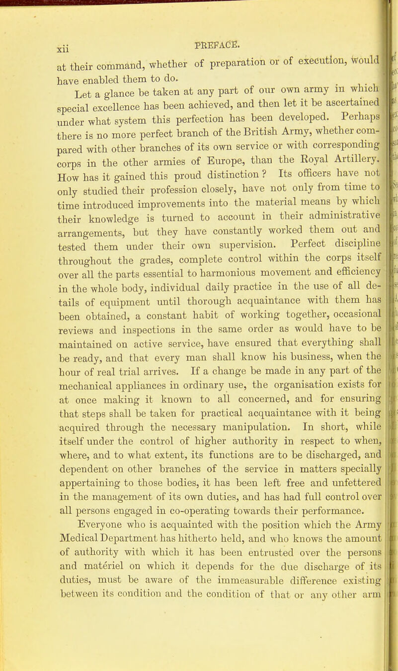 Xll at their command, whether of preparation or of execution, would have enabled them to do. Let a glance be taken at any part of our own army m which special exceUence has been achieved, and then let it be ascertained under what system this perfection has been developed. Perhaps there is no more perfect branch of the British Army, whether com- . pared with other branches of its own service or with con-esponding !; corps in the other armies of Europe, than the Royal Artillery. How has it gained this proud distinction ? Its officers have not only studied their profession closely, have not only from time to time introduced improvements into the material means by which their knowledge is turned to account in their administrative arrangements, but they have constantly worked them out and tested them under their own supervision. Perfect discipline throughout the grades, complete control within the corps itself over all the parts essential to harmonious movement and efficiency in the whole body, individual daily practice in the use of all de- tails of equipment until thorough acquaintance with them has been obtained, a constant habit of working together, occasional reviews and inspections in the same order as would have to be maintained on active service, have ensured that everything shall be ready, and that every man shall know his business, when the hour of real trial arrives. If a change be made in any part of the mechanical appliances in ordinary use, the organisation exists for at once making it known to all concerned, and for ensuring that steps shall be taken for practical acquaintance with it being acquired through the necessary manipulation. In short, while itself under the control of higher authority in respect to when, where, and to what extent, its functions are to be discharged, and dependent on other branches of the service in matters specially appertaining to those bodies, it has been left free and unfettered in the management of its own duties, and has had full control over all persons engaged in co-operating towards their performance. Everyone who is acquainted with the position which the Army Medical Department has hitherto held, and who knows the amount of authority with which it has been entrusted over the persons and materiel on which it depends for the due discharge of its duties, must be aware of the immeasurable difference existing between its condition and the condition of tliat or any other arm