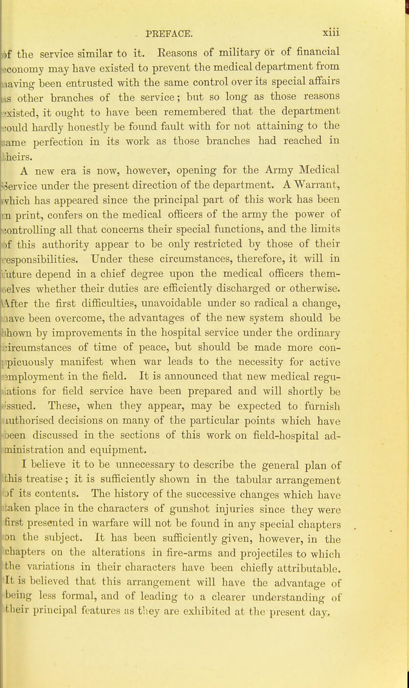 >t)f the service similar to it. Eeasons of military Or of financial ■oconomy may have existed to prevent the medical department from saving been entrusted with the same control over its special affairs rts other branches of the service; but so long as those reasons ^jxisted, it ought to have been remembered that the department t!Ould hardly honestly be found fault with for not attaining to the name perfection in its work as those branches had reached in Lheirs. A new era is now, however, opening for the Army Medical >.5ervice under the present direction of the department. A Warrant, which has appeared since the principal part of this work has been m print, confers on the medical officers of the army the power of ■•;ontrolling all that concerns their special functions, and the limits >i)f this authority appear to be only restricted by those of their fesponsibilities. Under these circumstances, therefore, it will in I'uture depend in a chief degree upon the medical officers them- tielves whether their duties are efficiently discharged or otherwise, i^fter the first difiiculties, unavoidable under so radical a change, 1 lave been overcome, the advantages of the new system should be lihown by improvements in the hospital service under the ordinary ijircumstances of time of peace, but should be made more con- spicuously manifest when war leads to the necessity for active 1 employment in the field. It is announced that new medical regu- uations for field service have been prepared and will shortly be •'ssued. These, when they appear, may be expected to fm-nish authorised decisions on many of the particular points which have ■been discussed in the sections of this work on field-hospital ad- ministration and equipment. I believe it to be unnecessary to describe the general plan of ! this treatise; it is sufficiently shown in the tabular arrangement of its contents. The history of the successive changes which have !taken place in the characters of gunshot injuries since they were first presented in warfare will not be found in any special chapters ion the subject. It has been sufficiently given, however, in the Ichapters on the alterations in fire-arms and projectiles to which the variations in their characters have been chiefly attributable. 'It is believed that this arrangement will have the advantage of being less formal, and of leading to a clearer understanding of their principal featiues as they are exhibited at the present day.