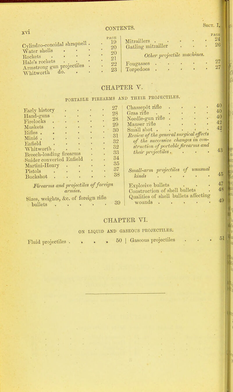 Oylindi'o-conoidal sbrapuell Water shells Rockets Hale's rocliets . _ • Armstrong gun projectiles AVliitworth do. CONTENTS. PACE 19 20 20 21 22 23 Mitraillers . _ . Gatliiig mitrailler Other projectile machines. Fougasses . . • • Torpedoes . . • • Sect. I PAG! . 2 . 28 27 27 CHAPTER V. POETABLE FIREARMS AND THEIR PROJECTILES. Early history Hand-guns Firelocks . Muskets Eilles . ^lini^ . Enfield ^\'llitwol•tll . Breech-loading fi Snider converted Martini-Henry Pistols Buckshot . rearms Enfield 27 28 28 29 30 31 32 32 3.3 34 35 37 38 Firearms ami projectiles of foreign armies. Sizes, weights, &c. of foreign riBe hidlets 39 Chassepot rifle Gras ride •. • * ' Needle-guu rifle . Mauser rifle Small sliot . . . • Rcvinv of the r/eneral surf/ical effects of the. successive chaiifjes in con- struction of portablefirearms and their projectiles. Small-arm ^^rcjectiles of unusual kinds E.xplosive bullets Construction of shell bullets Qualities of shell bidlets aflecting •wounds . . • • • 40 40 40 42 42 43 47 48 CHAPTER VI. ON LIQUID AND GASEOUS PROJECTILES. Fluid projectiles . . . . 50 | Gaseous projectiles . 51